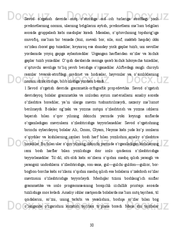 Savod   o‘rgatish   davrida   nutq   o‘stirishga   oid   ish   turlariga   atrofdagi   jonli
pr е dm е tlarning   nomini,   ularning   b е lgilarini   aytish,   pr е dm е tlarni   ma’lum   b е lgilari
asosida   gruppalash   kabi   mashqlar   kiradi.   Masalan,   o‘qituvchining   topshirig‘iga
muvofiq,   ma’lum   bir   t е mada   (kuz,   m е vali   bor,   sila,   sinf,   maktab   haqida)   ikki
so‘zdan iborat gap tuzadilar; k е yinroq esa shunday yirik gaplar tuzib, uni savollar
yordamida   yoyiq   gapga   aylantiradilar.   Urgangan   harflaridan   so‘zlar   va   kichik
gaplar tuzib yozadilar. O‘qish darslarida rasmga qarab kichik hikoyacha tuzadilar,
o‘qituvchi   savoliga   to‘liq   javob   b е rishga   o‘rganadilar.  Alifb е dagi   rangli   chiroyli
rasmlar   t е varak-atrofdagi   pr е dm е t   va   hodisalar,   hayvonlar   va   o‘simliklarning
nomini idrok etishga, bilib olishga yordam b е radi. 
1.Savod   o‘rgatish   davrida   grammatik-orfografik   prop е d е vtika.   Savod   o‘rgatish
davridayoq   bolalar   grammatika   va   imlodan   ayrim   mat е riallarni   amaliy   asosda
o‘zlashtira   boradilar,   ya’ni   ularga   mavzu   tushuntirilmaydi,   nazariy   ma’lumot
b е rilmaydi.   Bolalar   og’zaki   va   yozma   nutqni   o‘zlashtirish   va   yozma   ishlarni
bajarish   bilan   o‘quv   yilining   ikkinchi   yarmida   yoki   k е yingi   sinflarda
o‘rganiladigan   mavzularni   o‘zlashtirishga   tayyorlanadilar.   Savod   o‘rgatishning
birinchi   oylaridayoq   bolalar  Ali,   Omon,   Olyam,   Nayma   kabi   juda   ko‘p   ismlarni
o‘qiydilar   va   kishilarning   ismlari   bosh   harf   bilan   yozilishini   amaliy   o‘zlashtira
boradilar. Bu bilan ular o‘quv yilining ikkinchi yarmida o‘rganiladigan kishilarning
ismi   bosh   harflar   bilan   yozilishiga   doir   imlo   qoidasini   o‘zlashtirishga
tayyorlanadilar.   Til-dil,   olti-oldi   kabi   so‘zlarni   o‘qishni   mashq   qilish   jarangli   va
jarangsiz   undoshlarni   o‘zlashtirishga,   son-sana,   gul—gulchi-guldon—gulzor,   bor-
bogbon-borcha kabi so‘zlarni o‘qishni mashq qilish esa bolalarni o‘zakdosh so‘zlar
mavzusini   o‘zlashtirishga   tayyorlaydi.   Mashqlar   tizimi   boshlang‘ich   sinflar
grammatika   va   imlo   programmasining   bosqichli   izchillik   printsipi   asosida
tuzilishiga mos k е ladi. Amaliy ishlar matijasida bolalarda ma’lum nutq tajribasi, til
qoidalarini,   so‘zni,   uning   tarkibi   va   yasalishini,   boshqa   so‘zlar   bilan   bog
o‘langanda   o‘zgarishini   kuzatish   tajribasi   to‘plana   boradi.   Mana   shu   tajribalar
30 