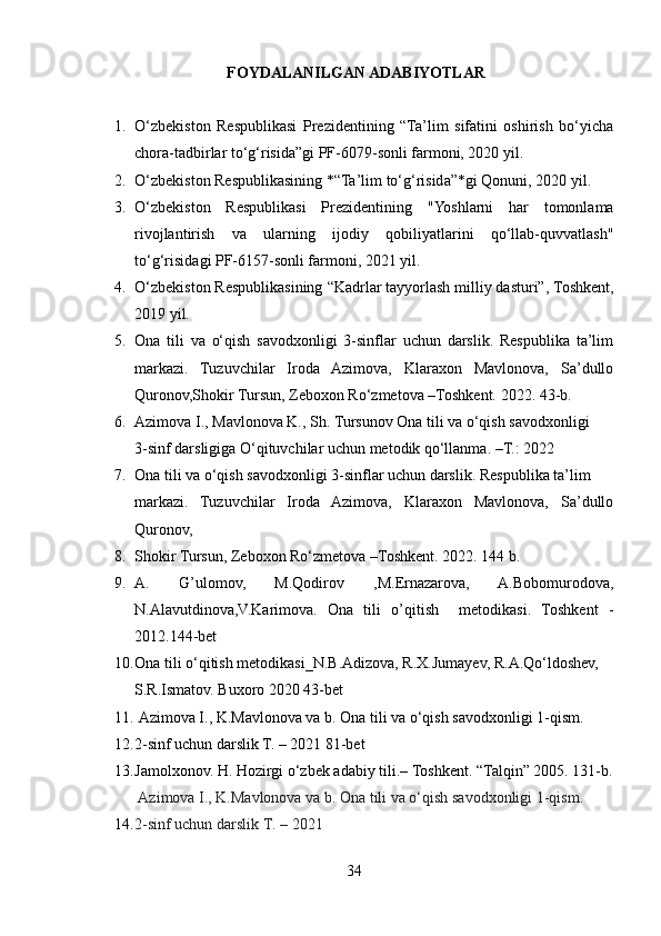                                   FOYDALANILGAN ADABIYOTLAR
 
1. O‘zbekiston   Respublikasi   Prezidentining   “Ta’lim   sifatini   oshirish   bo‘yicha
chora-tadbirlar to‘g‘risida”gi PF-6079-sonli farmoni, 2020 yil.
2. O‘zbekiston Respublikasining *“Ta’lim to‘g‘risida”*gi Qonuni, 2020 yil.
3. O‘zbekiston   Respublikasi   Prezidentining   "Yoshlarni   har   tomonlama
rivojlantirish   va   ularning   ijodiy   qobiliyatlarini   qo‘llab-quvvatlash"
to‘g‘risida gi PF-6157-sonli farmoni, 2021 yil.
4. O‘zbekiston Respublikasining  “Kadrlar tayyorlash milliy dasturi” , Toshkent,
2019 yil.
5. Ona   tili   va   o‘qish   savodxonligi   3-sinflar   uchun   darslik.   Respublika   ta’lim
markazi.   Tuzuvchilar   Iroda   Azimova,   Klaraxon   Mavlonova,   Sa’dullo
Quronov,Shokir Tursun, Zeboxon Ro‘zmetova –Toshkent.  2022. 43-b.
6. Azimova I., Mavlonova K., Sh. Tursunov Ona tili va o‘qish savodxonligi 
3-sinf darsligiga O‘qituvchilar uchun metodik qo‘llanma. –T.: 2022
7. Ona tili va o‘qish savodxonligi 3-sinflar uchun darslik.  Respublika ta’lim 
markazi.   Tuzuvchilar   Iroda   Azimova,   Klaraxon   Mavlonova,   Sa’dullo
Quronov, 
8. Shokir Tursun, Zeboxon Ro‘zmetova –Toshkent.  2022. 144 b.
9. A.   G’ulomov,   M.Qodirov   ,M.Ernazarova,   A.Bobomurodova,
N.Alavutdinova,V.Karimova.   Ona   tili   o’qitish     metodikasi.   Toshkent   -
2012.144-bet
10. Ona tili o‘qitish metodikasi_N.B.Adizova, R.X.Jumayev, R.A.Qo‘ldoshev, 
S.R.Ismatov. Buxoro 2020 43-bet 
11.   Azimova I., K.Mavlonova va b. Ona tili va o‘qish savodxonligi 1-qism. 
12. 2-sinf uchun darslik T. – 2021  81-bet
13. Jamolxonov. H. Hozirgi o‘zbek adabiy tili.–  Toshkent. “Talqin” 2005. 131-b.
  Azimova I., K.Mavlonova va b. Ona tili va o‘qish savodxonligi 1-qism. 
14. 2-sinf uchun darslik T. – 2021 
34 