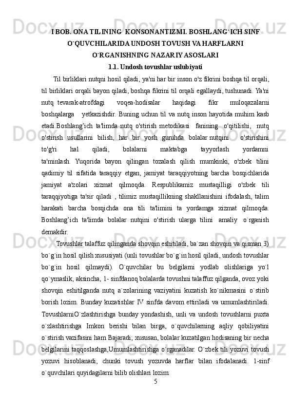I BOB.  ONA TILINING  KONSONANTIZMI.  BOSHLANG`ICH SINF
O`QUVCHILARIDA UNDOSH TOVUSH VA HARFLARNI
O`RGANISHNING NAZARIY ASOSLARI
1.1. Undosh tovushlar uslubiyati
      Til birliklari nutqni hosil qiladi, ya'ni har bir inson o'z fikrini boshqa til orqali,
til birliklari orqali bayon qiladi, boshqa fikrini til orqali egallaydi, tushunadi. Ya'ni
nutq   tevarak-atrofdagi       voqea-hodisalar       haqidagi       fikr       muloqazalarni
boshqalarga       yetkazishdir.  Buning   uchun  til   va  nutq  inson  hayotida  muhim  kasb
etadi.Boshlang’ich   ta'limda   nutq   o'stirish   metodikasi     fanining     o'qitilishi,     nutq
o'stirish   usullarini   bilish,   har   bir   yosh   guruhda   bolalar nutqini         o'stirishini
to'g'ri           hal           qiladi,           bolalarni           maktabga           tayyorlash           yordamni
ta'minlash.   Yuqorida   bayon   qilingan   tozalash   qilish   mumkinki,   o'zbek   tilini
qadimiy   til   sifatida   taraqqiy   etgan,   jamiyat   taraqqiyotning   barcha   bosqichlarida
jamiyat   a'zolari   xizmat   qilmoqda.   Respublikamiz   mustaqilligi   o'zbek   tili
taraqqiyotiga   ta'sir   qiladi   ,   tilimiz   mustaqillikning   shakllanishini   ifodalash,   talim
harakati   barcha   bosqichda   ona   tili   ta'limini   ta   yordamga   xizmat   qilmoqda.
Boshlang’ich  ta'limda  bolalar  nutqini  o'stirish  ularga  tilini   amaliy   o`rganish
demakdir.
        Tovushlar talaffuz qilinganda shovqin eshitiladi, ba`zan shovqin va qisman 3)
bo`g`in hosil qilish xususiyati (unli tovushlar bo`g`in hosil qiladi, undosh tovushlar
bo`g`in   hosil   qilmaydi).   O`quvchilar   bu   belgilarni   yodlab   olishlariga   yo`l
qo`ymaslik, aksincha, 1- sinfdanoq bolalarda tovushni talaffuz qilganda, ovoz yoki
shovqin   eshitilganda   nutq   a`zolarining   vaziyatini   kuzatish   ko`nikmasini   o`stirib
borish   lozim.   Bunday   kuzatishlar   IV sinfda   davom   ettiriladi   va   umumlashtiriladi.
TovushlarniO`zlashtirishga   bunday   yondashish,   unli   va   undosh   tovushlarni   puxta
o`zlashtirishga   Imkon   berishi   bilan   birga,   o`quvchilarning   aqliy   qobiliyatini
o`stirish vazifasini ham Bajaradi; xususan, bolalar kuzatilgan hodisaning bir necha
belgilarini taqqoslashga,Umumlashtirishga o`rganadilar. O`zbek tili yozuvi tovush
yozuvi   hisoblanadi,   chunki   tovush   yozuvda   harflar   bilan   ifodalanadi.   1-sinf
o`quvchilari quyidagilarni bilib olishlari lozim: 
5 