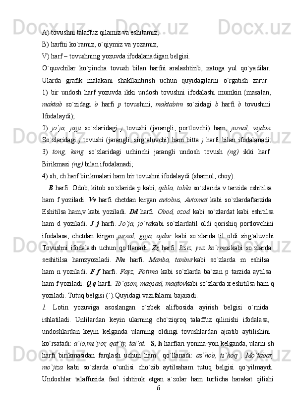 A) tovushni talaffuz qilamiz va eshitamiz; 
B) harfni ko`ramiz, o`qiymiz va yozamiz; 
V) harf – tovushning yozuvda ifodalanadigan belgisi. 
O`quvchilar   ko`pincha   tovush   bilan   harfni   aralashtirib,   xatoga   yul   qo`yadilar.  
Ularda   grafik   malakani   shakllantirish   uchun   quyidagilarni   o`rgatish   zarur:  
1)   bir   undosh   harf   yozuvda   ikki   undosh   tovushni   ifodalashi   mumkin   (masalan,  
maktab   so`zidagi   b   harfi   p   tovushini,   maktabim   so`zidagi   b   harfi   b   tovushini  
Ifodalaydi);  
2)   jo`ja,   jajji   so`zlaridagi   j   tovushi   (jarangli,   portlovchi)   ham,   jurnal,   vijdon  
So`zlaridagi   j   tovushi   (jarangli,   sirg`aluvchi)   ham   bitta   j   harfi   bilan   ifodalanadi;  
3)   tong,   keng   so`zlaridagi   uchinchi   jarangli   undosh   tovush   (ng)   ikki   harf  
Birikmasi  (ng)  bilan ifodalanadi; 
4) sh, ch harf birikmalari ham bir tovushni ifodalaydi (shamol, choy). 
    B   harfi. Odob, kitob so`zlarida p kabi,   qibla, tobla  so`zlarida v tarzida eshitilsa  
ham   f   yoziladi.   Vv   harfi   chetdan   kirgan   avtobus,  Avtomat   kabi   so`zlardaftarzida  
Eshitilsa  ham,v kabi   yoziladi.   Dd   harfi.   Obod, ozod   kabi  so`zlardat   kabi  eshitilsa
ham   d   yoziladi.   J   j   harfi.   Jo`ja,   jo`ra kabi   so`zlardatil   oldi   qorishiq   portlovchini
ifodalasa,   chetdan   kirgan   jurnal,   gijja,   ajdar   kabi   so`zlarda   til   oldi   sirg`aluvchi
Tovushni   ifodalash   uchun   qo`llanadi.   Zz   harfi.   Izsiz,   yuz   ko`rmas kabi   so`zlarda  
seshitilsa   hamzyoziladi.   Nn   harfi.   Manba,   tanbur kabi   so`zlarda   m   eshilsa  
ham   n   yoziladi.   F   f   harfi.   Fayz,   Fotima   kabi   so`zlarda   ba`zan   p   tarzida   aytilsa  
ham f yoziladi.  Q q  harfi.  To`qson, maqsad, maqtov kabi so`zlarda x eshitilsa ham q
yoziladi. Tutuq belgisi (`).Quyidagi vazifalarni bajaradi. 
1.   Lotin   yozuviga   asoslangan   o`zbek   alifbosida   ayirish   belgisi   o`rnida  
ishlatiladi.   Unlilardan   keyin   ularning   cho`ziqroq   talaffuz   qilinishi   ifodalasa,  
undoshlardan   keyin   kelganda   ularning   oldingi   tovushlardan   ajratib   aytilishini  
ko`rsatadi:   a`lo,me`yor, qat`iy, tal`at.     S, h   harflari yonma-yon kelganda, ularni sh
harfi   birikmasidan   farqlash   uchun   ham     qo`llanadi:   as`hob,   is`hoq   .   Mo`tabar,
mo`jiza   kabi   so`zlarda   o` unlisi   cho`zib   aytilsaham   tutuq   belgisi   qo`yilmaydi.
Undoshlar   talaffuzida   faol   ishtirok   etgan   a`zolar   ham   turlicha   harakat   qilishi
6 
