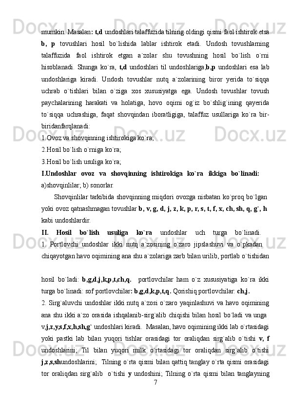 mumkin. Masalan : t,d  undoshlari talaffuzida tilning oldingi qismi faol ishtirok etsa
b,   p   tovushlari   hosil   bo`lishida   lablar   ishtirok   etadi.   Undosh   tovushlarning
talaffuzida   faol   ishtirok   etgan   a`zolar   shu   tovushning   hosil   bo`lish   o`rni
hisoblanadi.   Shunga   ko`ra,   t,d   undoshlari   til   undoshlariga, b,p   undoshlari   esa   lab
undoshlariga   kiradi.   Undosh   tovushlar   nutq   a`zolarining   biror   yerida   to`siqqa
uchrab   o`tishlari   bilan   o`ziga   xos   xususiyatga   ega.   Undosh   tovushlar   tovush
paychalarining   harakati   va   holatiga,   hovo   oqimi   og`iz   bo`shlig`ining   qayerida
to`siqqa   uchrashiga,   faqat   shovqindan   iboratligiga,   talaffuz   usullariga   ko`ra   bir-
biridanfarqlanadi:  
1.Ovoz va shovqinning ishtirokiga ko`ra; 
2.Hosil bo`lish o`rniga ko`ra; 
3.Hosil bo`lish usuliga ko`ra; 
I.Undoshlar   ovoz   va   shovqinning   ishtirokiga   ko`ra   ikkiga   bo`linadi:    
a)shovqinlilar; b) sonorlar. 
           Shovqinlilar tarkibida shovqinning miqdori ovozga nisbatan ko`proq bo`lgan  
yoki ovoz qatnashmagan tovushlar  b, v, g, d, j, z, k, p, r, s, t, f, x, ch, sh, q, g`, h  
kabi undoshlardir. 
II.   Hosil   bo`lish   usuliga   ko`ra   undoshlar   uch   turga   bo`linadi.  
1.   Portlovchi   undoshlar   ikki   nutq   a`zosining   o`zaro   jipslashuvi   va   o`pkadan    
chiqayotgan havo oqimining ana shu a`zolariga zarb bilan urilib, portlab o`tishidan
hosil   bo`ladi:   b,g,d,j,k,p,t,ch,q.     portlovchilar   ham   o`z   xususiyatiga   ko`ra   ikki
turga bo`linadi: sof portlovchilar : b,g,d,k,p,t,q.  Qorishiq portlovchilar:  ch,j.  
2. Sirg`aluvchi undoshlar  ikki nutq a`zosi o`zaro yaqinlashuvi va havo oqimining
ana shu ikki a`zo orasida ishqalanib-sirg`alib chiqishi bilan hosil bo`ladi va unga  
v, j,z,y,s,f,x,h,sh,g`  undoshlari kiradi.  Masalan, havo oqimining ikki lab o`rtasidagi
yoki   pastki   lab   bilan   yuqori   tishlar   orasidagi   tor   oraliqdan   sirg`alib   o`tishi   v,   f
undoshlarini;   Til   bilan   yuqori   milk   o`rtasidagi   tor   oraliqdan   sirg`alib   o`tishi
j,z,s,sh undoshlarini;   Tilning o`rta qismi bilan qattiq tanglay o`rta qismi orasidagi
tor   oraliqdan   sirg`alib     o`tishi   y   undoshini;  Tilning   o`rta   qismi   bilan   tanglayning
7 