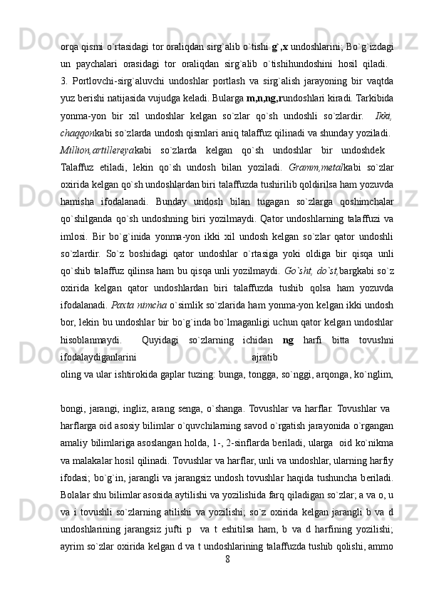 orqa qismi o`rtasidagi tor oraliqdan sirg`alib o`tishi   g`,x   undoshlarini; Bo`g`izdagi
un   paychalari   orasidagi   tor   oraliqdan   sirg`alib   o`tishihundoshini   hosil   qiladi.  
3.   Portlovchi-sirg`aluvchi   undoshlar   portlash   va   sirg`alish   jarayoning   bir   vaqtda
yuz berishi natijasida vujudga keladi. Bularga  m,n,ng,r undoshlari kiradi. Tarkibida
yonma-yon   bir   xil   undoshlar   kelgan   so`zlar   qo`sh   undoshli   so`zlardir.     Ikki,
chaqqon kabi so`zlarda undosh qismlari aniq talaffuz qilinadi va shunday yoziladi. 
Million,artillereya kabi   so`zlarda   kelgan   qo`sh   undoshlar   bir   undoshdek  
Talaffuz   etiladi,   lekin   qo`sh   undosh   bilan   yoziladi.   Gramm,metal kabi   so`zlar
oxirida kelgan qo`sh undoshlardan biri talaffuzda tushirilib qoldirilsa ham yozuvda
hamisha   ifodalanadi.   Bunday   undosh   bilan   tugagan   so`zlarga   qoshimchalar
qo`shilganda   qo`sh   undoshning   biri   yozilmaydi.   Qator   undoshlarning   talaffuzi   va
imlosi.   Bir   bo`g`inida   yonma-yon   ikki   xil   undosh   kelgan   so`zlar   qator   undoshli
so`zlardir.   So`z   boshidagi   qator   undoshlar   o`rtasiga   yoki   oldiga   bir   qisqa   unli
qo`shib talaffuz qilinsa ham bu qisqa unli yozilmaydi.   Go`sht, do`st, bargkabi so`z
oxirida   kelgan   qator   undoshlardan   biri   talaffuzda   tushib   qolsa   ham   yozuvda
ifodalanadi.   Paxta nimcha   o`simlik so`zlarida ham yonma-yon kelgan ikki undosh
bor, lekin bu undoshlar bir bo`g`inda bo`lmaganligi uchun qator kelgan undoshlar
hisoblanmaydi.     Quyidagi   so`zlarning   ichidan   ng   harfi   bitta   tovushni
ifodalaydiganlarini   ajratib  
oling va ular ishtirokida gaplar tuzing: bunga, tongga, so`nggi, arqonga, ko`nglim,
bongi,   jarangi,   ingliz,   arang   senga,   o`shanga.  Tovushlar   va   harflar.  Tovushlar   va  
harflarga oid asosiy bilimlar o`quvchilarning savod o`rgatish jarayonida o`rgangan
amaliy bilimlariga asoslangan holda, 1-, 2-sinflarda beriladi, ularga   oid ko`nikma
va malakalar hosil qilinadi. Tovushlar va harflar, unli va undoshlar, ularning harfiy
ifodasi; bo`g`in, jarangli va jarangsiz undosh tovushlar haqida tushuncha b е riladi.
Bolalar shu bilimlar asosida aytilishi va yozilishida farq qiladigan so`zlar; a va o, u
va   i   tovushli   so`zlarning   atilishi   va   yozilishi;   so`z   oxirida   kelgan   jarangli   b   va   d
undoshlarining   jarangsiz   jufti   p     va   t   eshitilsa   ham,   b   va   d   harfining   yozilishi;
ayrim so`zlar oxirida k е lgan d va t undoshlarining talaffuzda tushib qolishi, ammo
8 