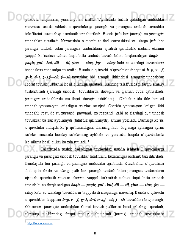 yozuvda   saqlanishi;   yonma-yon   2-sinfda   “Aytilishda   tushib   qoladigan   undoshlar
mavzusu   ustida   ishlash   o`quvchilarga   jarangli   va   jarangsiz   undosh   tovushlar
talaffuzini kuzatishga asoslanib tanishtiriladi. Bunda jufti bor jarangli va jarangsiz
undoshlar   ajratiladi.   Kuzatishda   o`quvchilar   faol   qatnashishi   va   ularga   jufti   bor
jarangli   undosh   bilan   jarangsiz   undoshlarni   ajratish   qanchalik   muhim   ekanini
yaqqol   ko`rsatish   uchun   faqat   bitta   undosh   tovush   bilan   farqlanadigan   baqir   —
paqir, gul   -   kul, dil — til, zina — sina, joy — choy   kabi so`zlardagi tovushlarni
taqqoslash maqsadga muvofiq. Bunda o`qituvchi o`quvchilar diqqatini   b~p, v—f,
g~k, d~t, z~s,j—ch, j—sh   tovushlari  bid jarangli, ikkinchisi  jarangsiz undoshdan
iborat tovush juftlarini hosil qilishiga qaratadi, ularning talaffuzidagi farqni amaliy
tushuntiradi   (jarangli   undosh     tovushlarda   shovqin   va   qisman   ovoz   qatnashadi,
jarangsiz   undoshlarda   esa   faqat   shovqin   eshitiladi).     O`zbek   tilida   ikki   har   xil
undosh   yonma-yon   keladigan   so`zlar   mavjud.   Oxirida   yonma-yon   kelgan   ikki
undoshli   rost,   do`st,   xursand,   payvand,   xo`rozqand     kabi   so`zlardagi   d,   t   undosh
tovushlar ba`zan aytilmaydi (talaffuz qilinmaydi), ammo yoziladi. Dasturga ko`ra,
o`quvchilar   nutqida   ko`p   qo`llanadigan,   ularning   faol     lug`atiga   aylangan   ayrim
so`zlar   misolida   bunday   so`zlarning   aytilishi   va   yozilishi   haqida   o`quvchilarda
ko`nikma hosil qilish ko`zda tutiladi.  1
                Talaffuzda   tushib   qoladigan   undoshlar   ustida   ishlash .O`quvchilarga
jarangli va jarangsiz undosh tovushlar talaffuzini kuzatishgaasoslanib tanishtiriladi.
Bundajufti   bor   jarangli   va   jarangsiz   undoshlar   ajratiladi.   Kuzatishda   o`quvchilar
faol   qatnashishi   va   ularga   jufti   bor   jarangli   undosh   bilan   jarangsiz   undoshlarni
ajratish   qanchalik   muhim   ekanini   yaqqol   ko`rsatish   uchun   faqat   bitta   undosh
tovush bilan farqlanadigan  baqir — paqir, gul  -  kul, dil — til, zina   —   sina,   joy   —
choy   kabi so`zlardagi tovushlarni taqqoslash maqsadga muvofiq. Bunda o`qituvchi
o`quvchUar diqqatini  b~p, v—f, g~k, d~t, z~s,j—ch, j—sh  tovushlari bid jarangli,
ikkinchisi   jarangsiz   undoshdan   iborat   tovush   juftlarini   hosil   qilishiga   qaratadi,
ularning   talaffuzidagi   farqni   amaliy   tushuntiradi   (jarangli   undosh   tovushlarda
1
  http://interscience.uz
9 