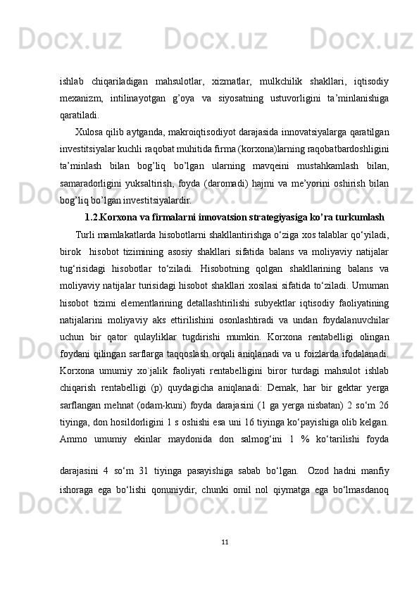 ishlab   chiqariladigan   mahsulotlar,   xizmatlar,   mulkchilik   shakllari,   iqtisodiy
mexanizm,   intilinayotgan   g’oya   va   siyosatning   ustuvorligini   ta’minlanishiga
qaratiladi.
Xulosa qilib aytganda, makroiqtisodiyot darajasida innovatsiyalarga qaratilgan
investitsiyalar kuchli raqobat muhitida firma (korxona)larning raqobatbardoshligini
ta’minlash   bilan   bog’liq   bo’lgan   ularning   mavqeini   mustahkamlash   bilan,
samaradorligini   yuksaltirish,   foyda   (daromadi)   hajmi   va   me’yorini   oshirish   bilan
bog’liq bo’lgan investitsiyalardir.
1.2.Korxona va firmalarni innovatsion strategiyasiga ko’ra turkumlash 
Turli mamlakatlarda hisobotlarni shakllantirishga o‘ziga xos talablar qo‘yiladi,
birok     hisobot   tizimining   asosiy   shakllari   sifatida   balans   va   moliyaviy   natijalar
tug‘risidagi   hisobotlar   to‘ziladi.   Hisobotning   qolgan   shakllarining   balans   va
moliyaviy natijalar turisidagi hisobot shakllari xosilasi sifatida to‘ziladi. Umuman
hisobot   tizimi   elementlarining   detallashtirilishi   subyektlar   iqtisodiy   faoliyatining
natijalarini   moliyaviy   aks   ettirilishini   osonlashtiradi   va   undan   foydalanuvchilar
uchun   bir   qator   qulayliklar   tugdirishi   mumkin.   Korxona   rentabelligi   olingan
foydani  qilingan sarflarga taqqoslash  orqali aniqlanadi  va u foizlarda ifodalanadi.
Korxona   umumiy   xo`jalik   faoliyati   rentabelligini   biror   turdagi   mahsulot   ishlab
chiqarish   rentabelligi   (p)   quydagicha   aniqlanadi:   Demak,   har   bir   gektar   yerga
sarflangan  mehnat   (odam-kuni)   foyda   darajasini   (1  ga   yerga   nisbatan)   2   so‘m   26
tiyinga, don hosildorligini 1 s oshishi esa uni 16 tiyinga ko‘payishiga olib kelgan.
Ammo   umumiy   ekinlar   maydonida   don   salmog‘ini   1   %   ko‘tarilishi   foyda
darajasini   4   so‘m   31   tiyinga   pasayishiga   sabab   bo‘lgan.   Ozod   hadni   manfiy
ishoraga   ega   bo‘lishi   qonuniydir,   chunki   omil   nol   qiymatga   ega   bo‘lmasdanoq
11 