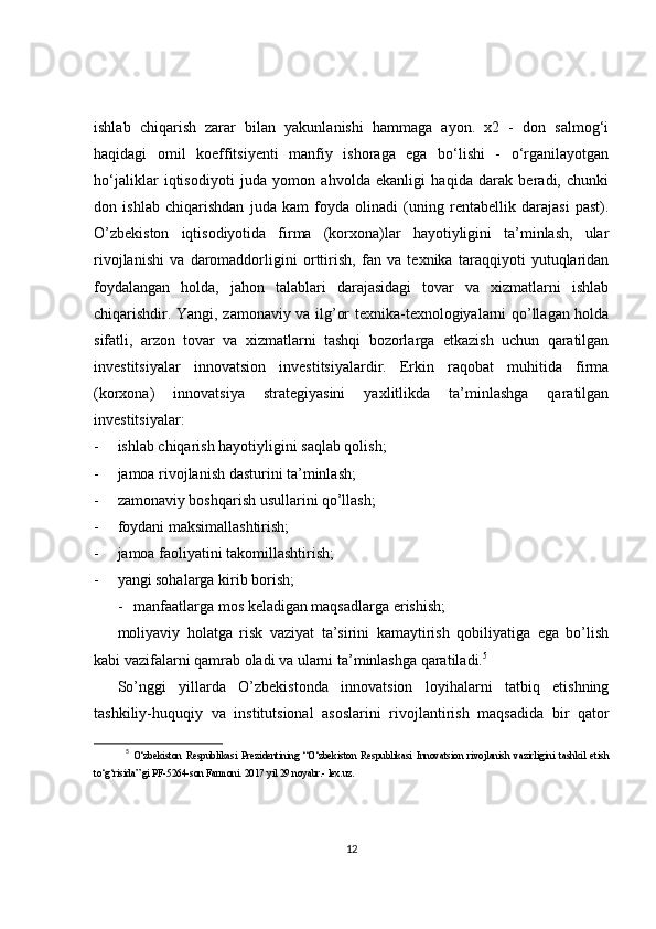 ishlab   chiqarish   zarar   bilan   yakunlanishi   hammaga   ayon.   x2   -   don   salmog‘i
haqidagi   omil   koeffitsiyenti   manfiy   ishoraga   ega   bo‘lishi   -   o‘rganilayotgan
ho‘jaliklar   iqtisodiyoti   juda   yomon   ahvolda   ekanligi   haqida   darak   beradi,   chunki
don   ishlab   chiqarishdan   juda   kam   foyda   olinadi   (uning   rentabellik   darajasi   past).
O’zbekiston   iqtisodiyotida   firma   (korxona)lar   hayotiyligini   ta’minlash,   ular
rivojlanishi   va   daromaddorligini   orttirish,   fan   va   texnika   taraqqiyoti   yutuqlaridan
foydalangan   holda,   jahon   talablari   darajasidagi   tovar   va   xizmatlarni   ishlab
chiqarishdir. Yangi, zamonaviy va ilg’or texnika-texnologiyalarni qo’llagan holda
sifatli,   arzon   tovar   va   xizmatlarni   tashqi   bozorlarga   etkazish   uchun   qaratilgan
investitsiyalar   innovatsion   investitsiyalardir.   Erkin   raqobat   muhitida   firma
(korxona)   innovatsiya   strategiyasini   yaxlitlikda   ta’minlashga   qaratilgan
investitsiyalar:
- ishlab chiqarish hayotiyligini saqlab qolish;
- jamoa rivojlanish dasturini ta’minlash;
- zamonaviy boshqarish usullarini qo’llash;
- foydani maksimallashtirish;
- jamoa faoliyatini takomillashtirish;
- yangi sohalarga kirib borish;
- manfaatlarga mos keladigan maqsadlarga erishish;
moliyaviy   holatga   risk   vaziyat   ta’sirini   kamaytirish   qobiliyatiga   ega   bo’lish
kabi vazifalarni qamrab oladi va ularni ta’minlashga qaratiladi. 5
So’nggi   yillarda   O’zbekistonda   innovatsion   loyihalarni   tatbiq   etishning
tashkiliy- h uquqiy   va   institutsional   asoslarini   rivojlantirish   maqsadida   bir   qator
5
  O‘zbekiston   Respublikasi   Prezidentining   “O‘zbekiston   Respublikasi   Innovatsion   rivojlanish   vazirligini   tashkil   etish
to‘g‘risida” gi PF-5264-son Farmoni. 2017 yil 29 noyabr.- lex.uz. 
12 