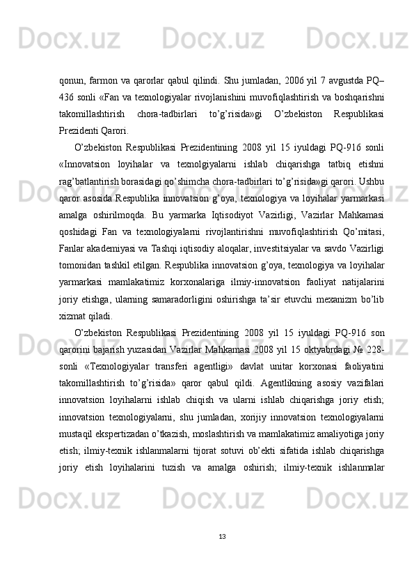 qonun, farmon va qarorlar qabul  qilindi. Shu jumladan, 2006 yil  7 avgustda PQ–
436 sonli  «Fan va texnologiyalar  rivojlanishini  muvofiqlashtirish  va boshqarishni
takomillashtirish   chora-tadbirlari   to’g’risida»gi   O’zbekiston   Respublikasi
Prezidenti Qarori.
O’zbekiston   Respublikasi   Prezidentining   2008   yil   15   iyuldagi   PQ-916   sonli
«Innovatsion   loyihalar   va   texnolgiyalarni   ishlab   chiqarishga   tatbiq   etishni
rag’batlantirish borasidagi qo’shimcha chora-tadbirlari to’g’risida»gi qarori. Ushbu
qaror   asosida   Respublika   innovatsion   g’oya,   texnologiya   va   loyihalar   yarmarkasi
amalga   oshirilmoqda.   Bu   yarmarka   Iqtisodiyot   Vazirligi,   Vazirlar   Mahkamasi
qoshidagi   Fan   va   texnologiyalarni   rivojlantirishni   muvofiqlashtirish   Qo’mitasi,
Fanlar akademiyasi va Tashqi iqtisodiy aloqalar, investitsiyalar va savdo Vazirligi
tomonidan tashkil etilgan. Respublika innovatsion g’oya, texnologiya va loyihalar
yarmarkasi   mamlakatimiz   korxonalariga   ilmiy-innovatsion   faoliyat   natijalarini
joriy   etishga,   ularning   samaradorligini   oshirishga   ta’sir   etuvchi   mexanizm   bo’lib
xizmat qiladi.
O’zbekiston   Respublikasi   Prezidentining   2008   yil   15   iyuldagi   PQ-916   son
qarorini  bajarish yuzasidan  Vazirlar  Mahkamasi  2008 yil  15 oktyabrdagi  № 228-
sonli   «Texnologiyalar   transferi   agentligi»   davlat   unitar   korxonasi   faoliyatini
takomillashtirish   to’g’risida»   qaror   qabul   qildi.   Agentlikning   asosiy   vazifalari
innovatsion   loyihalarni   ishlab   chiqish   va   ularni   ishlab   chiqarishga   joriy   etish;
innovatsion   texnologiyalarni,   shu   jumladan,   xorijiy   innovatsion   texnologiyalarni
mustaqil ekspertizadan o’tkazish, moslashtirish va mamlakatimiz amaliyotiga joriy
etish;   ilmiy-texnik   ishlanmalarni   tijorat   sotuvi   ob’ekti   sifatida   ishlab   chiqarishga
joriy   etish   loyihalarini   tuzish   va   amalga   oshirish;   ilmiy-texnik   ishlanmalar
13 