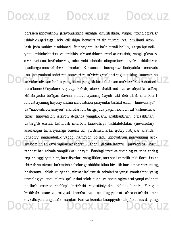 borasida   innovatsion     jarayonlarning     amalga     oshirilishiga,     yuqori     texnologiyalar
ishlab   chiqarishga     joriy     etilishiga     bevosita     ta’sir     etuvchi     real     omillarni     aniq-
lash     juda   muhim   hisoblanadi.   Bunday   omillar   ko’p   qirrali   bo’lib,   ularga:iqtisodi-
yotni     erkinlashtirish     va     tarkibiy     o’zgarishlarni     amalga   oshirish;     yangi     g’oya     v
a   innovatsion     loyihalarning     soha     yoki     alohida     olingan   tarmoq   yoki   tashkilot   ma
qsadlariga   mos   kelishini   ta’minlash;   Korxonalar     boshqaruv     faoliyatida         innovatsi
-on     jarayonlarni   tadqiqiniinnovatsion   so’zining   ma’nosi   ingliz   tilidagi   innovatsion  
so’zidan   olingan   bo’lib   yangilik   va   yangilik   kiritish   degan   ma’noni   bildirishini   esla
tib   o’tamiz.G’oyalarni     vujudga     kelish,     ularni     shakllanish     va     amaliyotda     tadbiq  
etilishigacha     bo’lgan     davrini     innovatsiyaning     hayoti     sikl     deb     atash     mumkin.   I
nnovatsiyaning   hayotiy   siklini   innovatsion   jarayonlar   tashkil   etadi.   “Innovatsiya”  
va   “innovatsion   jarayon”   atamalari   bir   biriga   juda   yaqin   lekin   bir   xil   tushunchalar  
emas.     Innovatsion     jarayon     deganda     yangiliklarni     shakllantirish,     o’zlashtirish    
va   targ’ib     etishni     tushunish     mumkin. Innovatsiya     tashkilotchilari     (novatorlar)  
asoslangan     kriteriyalarga     binoan     ish     yuritishadilarki,     ijobiy     natijalar     sifatida  
iqtisodiy     samaradorlik     yaqqol     namoyon     bo’ladi.     Innovatsion     jarayonning     aso-
siy   bosqichlari   quyidagilardan   iborat:   Jahon   gloaballashuvi   jarayonida   kuchli
raqobat   har   sohada   yangilikka   undaydi.   Fandagi   texnika-texnologiya   sohalaridagi
eng   so’nggi   yutuqlar,   kashfiyotlar,   yangiliklar,   ratsionalizatorlik   takliflarni   ishlab
chiqish va xizmat ko’rsatish sohalariga shiddat bilan kiritilib boriladi va marketing,
boshqaruv,   ishlab   chiqarish,   xizmat   ko’rsatish   sohalarida  yangi   yondashuv,   yangi
texnologiya, texnikalarni qo’llashni talab qiladi va texnologiyalarni yangi avlodini
qo’llash   asosida   mablag’   kiritilishi   investitsiyadan   dalolat   beradi.   Yangilik
kiritilishi   asosida   mavjud   texnika   va   texnologiyalarni   almashtirilishi   ham
investtsiyani anglatishi mumkin. Fan va texnika taraqqiyoti natijalari asosida yangi
16 