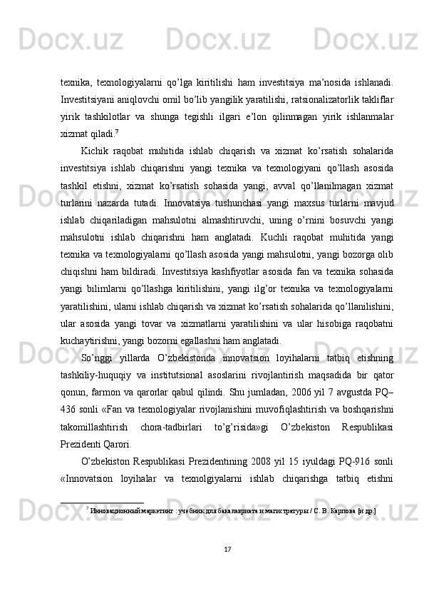 texnika,   texnologiyalarni   qo’lga   kiritilishi   ham   investitsiya   ma’nosida   ishlanadi.
Investitsiyani aniqlovchi omil bo’lib yangilik yaratilishi, ratsionalizatorlik takliflar
yirik   tashkilotlar   va   shunga   tegishli   ilgari   e’lon   qilinmagan   yirik   ishlanmalar
xizmat qiladi. 7
Kichik   raqobat   muhitida   ishlab   chiqarish   va   xizmat   ko’rsatish   sohalarida
investitsiya   ishlab   chiqarishni   yangi   texnika   va   texnologiyani   qo’llash   asosida
tashkil   etishni,   xizmat   ko’rsatish   sohasida   yangi,   avval   qo’llanilmagan   xizmat
turlarini   nazarda   tutadi.   Innovatsiya   tushunchasi   yangi   maxsus   turlarni   mavjud
ishlab   chiqariladigan   mahsulotni   almashtiruvchi,   uning   o’rnini   bosuvchi   yangi
mahsulotni   ishlab   chiqarishni   ham   anglatadi.   Kuchli   raqobat   muhitida   yangi
texnika va texnologiyalarni qo’llash asosida yangi mahsulotni, yangi bozorga olib
chiqishni   ham   bildiradi.   Investitsiya   kashfiyotlar   asosida   fan   va   texnika   sohasida
yangi   bilimlarni   qo’llashga   kiritilishini,   yangi   ilg’or   texnika   va   texnologiyalarni
yaratilishini, ularni ishlab chiqarish va xizmat ko’rsatish sohalarida qo’llanilishini,
ular   asosida   yangi   tovar   va   xizmatlarni   yaratilishini   va   ular   hisobiga   raqobatni
kuchaytirishni, yangi bozorni egallashni ham anglatadi. 
So’nggi   yillarda   O’zbekistonda   innovatsion   loyihalarni   tatbiq   etishning
tashkiliy-huquqiy   va   institutsional   asoslarini   rivojlantirish   maqsadida   bir   qator
qonun, farmon va qarorlar qabul  qilindi. Shu jumladan, 2006 yil  7 avgustda PQ–
436 sonli  «Fan va texnologiyalar  rivojlanishini  muvofiqlashtirish  va boshqarishni
takomillashtirish   chora-tadbirlari   to’g’risida»gi   O’zbekiston   Respublikasi
Prezidenti Qarori.
O’zbekiston   Respublikasi   Prezidentining   2008   yil   15   iyuldagi   PQ-916   sonli
«Innovatsion   loyihalar   va   texnolgiyalarni   ishlab   chiqarishga   tatbiq   etishni
7
  Инновационный маркетинг : учебник для бакалавриата и магистратуры / С. В. Карпова [и др.]
17 