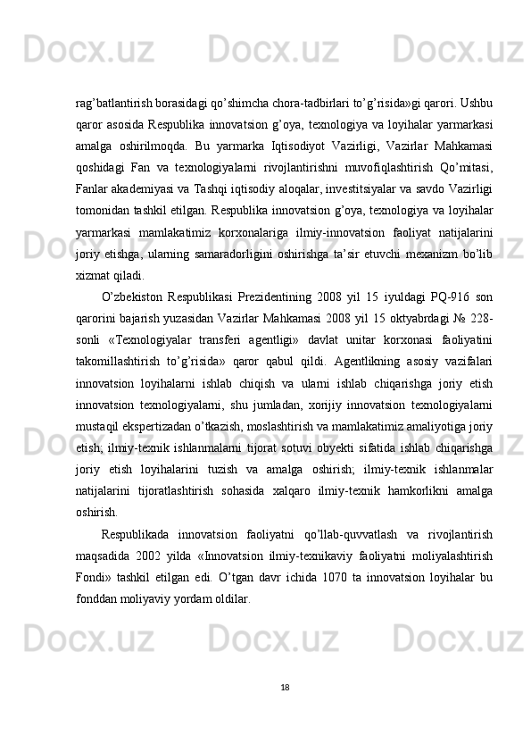 rag’batlantirish borasidagi qo’shimcha chora-tadbirlari to’g’risida»gi qarori. Ushbu
qaror   asosida   Respublika   innovatsion   g’oya,   texnologiya   va   loyihalar   yarmarkasi
amalga   oshirilmoqda.   Bu   yarmarka   Iqtisodiyot   Vazirligi,   Vazirlar   Mahkamasi
qoshidagi   Fan   va   texnologiyalarni   rivojlantirishni   muvofiqlashtirish   Qo’mitasi,
Fanlar akademiyasi va Tashqi iqtisodiy aloqalar, investitsiyalar va savdo Vazirligi
tomonidan tashkil etilgan. Respublika innovatsion g’oya, texnologiya va loyihalar
yarmarkasi   mamlakatimiz   korxonalariga   ilmiy-innovatsion   faoliyat   natijalarini
joriy   etishga,   ularning   samaradorligini   oshirishga   ta’sir   etuvchi   mexanizm   bo’lib
xizmat qiladi.
O’zbekiston   Respublikasi   Prezidentining   2008   yil   15   iyuldagi   PQ-916   son
qarorini  bajarish yuzasidan  Vazirlar  Mahkamasi  2008 yil  15 oktyabrdagi  № 228-
sonli   «Texnologiyalar   transferi   agentligi»   davlat   unitar   korxonasi   faoliyatini
takomillashtirish   to’g’risida»   qaror   qabul   qildi.   Agentlikning   asosiy   vazifalari
innovatsion   loyihalarni   ishlab   chiqish   va   ularni   ishlab   chiqarishga   joriy   etish
innovatsion   texnologiyalarni,   shu   jumladan,   xorijiy   innovatsion   texnologiyalarni
mustaqil ekspertizadan o’tkazish, moslashtirish va mamlakatimiz amaliyotiga joriy
etish;   ilmiy-texnik   ishlanmalarni   tijorat   sotuvi   obyekti   sifatida   ishlab   chiqarishga
joriy   etish   loyihalarini   tuzish   va   amalga   oshirish;   ilmiy-texnik   ishlanmalar
natijalarini   tijoratlashtirish   sohasida   xalqaro   ilmiy-texnik   hamkorlikni   amalga
oshirish.
Respublikada   innovatsion   faoliyatni   qo’llab-quvvatlash   va   rivojlantirish
maqsadida   2002   yilda   «Innovatsion   ilmiy-texnikaviy   faoliyatni   moliyalashtirish
Fondi»   tashkil   etilgan   edi.   O’tgan   davr   ichida   1070   ta   innovatsion   loyihalar   bu
fonddan moliyaviy yordam oldilar.
18 