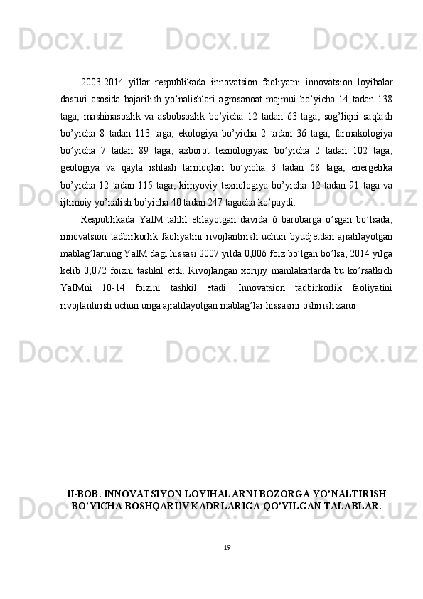 2003-2014   yillar   respublikada   innovatsion   faoliyatni   innovatsion   loyihalar
dasturi   asosida   bajarilish   yo’nalishlari   agrosanoat   majmui   bo’yicha   14   tadan   138
taga,   mashinasozlik   va   asbobsozlik   bo’yicha   12   tadan   63   taga,   sog’liqni   saqlash
bo’yicha   8   tadan   113   taga,   ekologiya   bo’yicha   2   tadan   36   taga,   farmakologiya
bo’yicha   7   tadan   89   taga,   axborot   texnologiyasi   bo’yicha   2   tadan   102   taga,
geologiya   va   qayta   ishlash   tarmoqlari   bo’yicha   3   tadan   68   taga,   energetika
bo’yicha   12   tadan   115   taga,   kimyoviy   texnologiya   bo’yicha   12   tadan   91   taga   va
ijtimoiy yo’nalish bo’yicha 40 tadan 247 tagacha ko’paydi.
Respublikada   YaIM   tahlil   etilayotgan   davrda   6   barobarga   o’sgan   bo’lsada,
innovatsion   tadbirkorlik   faoliyatini   rivojlantirish   uchun   byudjetdan   ajratilayotgan
mablag’larning YaIM dagi hissasi 2007 yilda 0,006 foiz bo’lgan bo’lsa, 2014 yilga
kelib   0,072   foizni   tashkil   etdi.   Rivojlangan   xorijiy   mamlakatlarda   bu   ko’rsatkich
YaIMni   10-14   foizini   tashkil   etadi.   Innovatsion   tadbirkorlik   faoliyatini
rivojlantirish uchun unga ajratilayotgan mablag’lar hissasini oshirish zarur.
II-BOB. INNOVATSIYON LOYIHALARNI BOZORGA YO’NALTIRISH
BO’YICHA BOSHQARUV KADRLARIGA QO’YILGAN TALABLAR.
19 