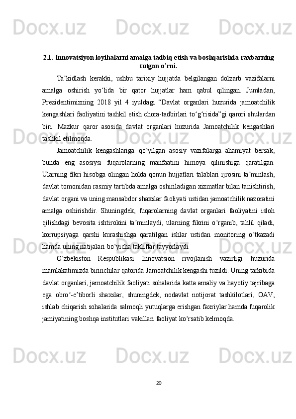2.1. Innovatsiyon loyihalarni amalga tadbiq etish va boshqarishda raxbarning
tutgan o’rni.
Ta kidlash   kerakki,   ushbu   tarixiy   hujjatda   belgilangan   dolzarb   vazifalarniʼ
amalga   oshirish   yo lida   bir   qator   hujjatlar   ham   qabul   qilingan.   Jumladan,	
ʻ
Prezidentimizning   2018   yil   4   iyuldagi   “Davlat   organlari   huzurida   jamoatchilik
kengashlari faoliyatini tashkil etish chora-tadbirlari to g risida”gi	
ʻ ʻ   qarori shulardan
biri.   Mazkur   qaror   asosida   davlat   organlari   huzurida   Jamoatchilik   kengashlari
tashkil etilmoqda.
Jamoatchilik   kengashlariga   qo yilgan   asosiy   vazifalarga   ahamiyat   bersak,	
ʻ
bunda   eng   asosiysi   fuqarolarning   manfaatini   himoya   qilinishiga   qaratilgan.
Ularning fikri  hisobga  olingan holda qonun hujjatlari talablari  ijrosini  ta minlash,	
ʼ
davlat tomonidan rasmiy tartibda amalga oshiriladigan xizmatlar bilan tanishtirish,
davlat organi va uning mansabdor shaxslar faoliyati ustidan jamoatchilik nazoratini
amalga   oshirishdir.   Shuningdek,   fuqarolarning   davlat   organlari   faoliyatini   isloh
qilishdagi   bevosita   ishtirokini   ta minlaydi,   ularning   fikrini   o rganib,   tahlil   qiladi,	
ʼ ʻ
korrupsiyaga   qarshi   kurashishga   qaratilgan   ishlar   ustidan   monitoring   o tkazadi	
ʻ
hamda uning natijalari bo yicha takliflar tayyorlaydi.	
ʻ
O zbekiston   Respublikasi   Innovatsion   rivojlanish   vazirligi   huzurida	
ʻ
mamlakatimizda birinchilar qatorida Jamoatchilik kengashi tuzildi. Uning tarkibida
davlat organlari, jamoatchilik faoliyati sohalarida katta amaliy va hayotiy tajribaga
ega   obro -e tiborli   shaxslar,   shuningdek,   nodavlat   notijorat   tashkilotlari,   OAV,	
ʻ ʼ
ishlab chiqarish sohalarida salmoqli yutuqlarga erishgan faxriylar hamda fuqarolik
jamiyatining boshqa institutlari vakillari faoliyat ko rsatib kelmoqda.	
ʻ
20 