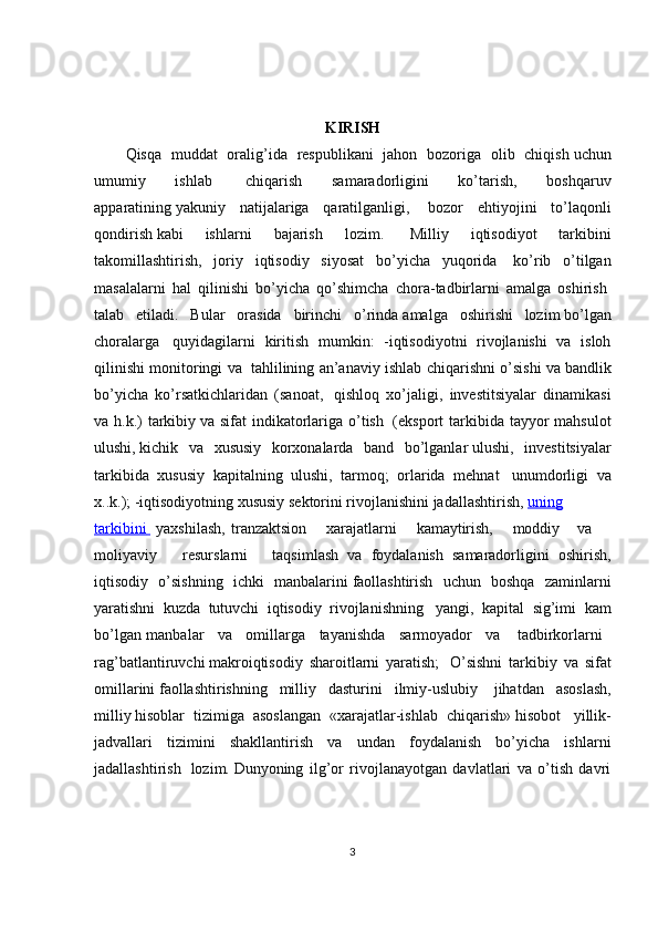 KIRISH
Qisqa   muddat   oralig’ida   respublikani   jahon   bozoriga   olib   chiqish   uchun
umumiy   ishlab     chiqarish   samaradorligini   ko’tarish,   boshqaruv
apparatining   yakuniy   natijalariga   qaratilganligi,     bozor   ehtiyojini   to’laqonli
qondirish   kabi   ishlarni   bajarish   lozim.     Milliy   iqtisodiyot   tarkibini
takomillashtirish,   joriy   iqtisodiy   siyosat   bo’yicha   yuqorida     ko’rib   o’tilgan
masalalarni   hal   qilinishi   bo’yicha   qo’shimcha   chora-tadbirlarni   amalga   oshirish  
talab   etiladi.   Bular   orasida   birinchi   o’rinda   amalga   oshirishi   lozim   bo’lgan
choralarga     quyidagilarni   kiritish   mumkin:   -iqtisodiyotni   rivojlanishi   va   isloh
qilinishi monitoringi va     tahlilining an’anaviy ishlab chiqarishni o’sishi va   bandlik
bo’yicha   ko’rsatkichlaridan   (sanoat,     qishloq   xo’jaligi,   investitsiyalar   dinamikasi
va h.k.)  tarkibiy   va sifat  indikatorlariga o’tish     (eksport  tarkibida tayyor  mahsulot
ulushi,   kichik   va   xususiy   korxonalarda   band   bo’lganlar   ulushi,   investitsiyalar
tarkibida   xususiy   kapitalning   ulushi,   tarmoq;   orlarida   mehnat     unumdorligi   va
x..k.);   -iqtisodiyotning xususiy   sektorini rivojlanishini jadallashtirish,   uning
tarkibini          yaxshilash,   tranzaktsion         xarajatlarni         kamaytirish,         moddiy         va       
moliyaviy         resurslarni           taqsimlash   va   foydalanish   samaradorligini   oshirish,
iqtisodiy   o’sishning   ichki   manbalarini   faollashtirish   uchun   boshqa   zaminlarni
yaratishni   kuzda   tutuvchi   iqtisodiy   rivojlanishning     yangi,   kapital   sig’imi   kam
bo’lgan manbalar       va       omillarga       tayanishda       sarmoyador       va         tadbirkorlarni    
rag’batlantiruvchi   makroiqtisodiy   sharoitlarni   yaratish;     O’sishni   tarkibiy   va   sifat
omillarini   faollashtirishning   milliy   dasturini   ilmiy-uslubiy     jihatdan   asoslash,
milliy   hisoblar   tizimiga   asoslangan   «xarajatlar-ishlab   chiqarish»   hisobot     yillik-
jadvallari   tizimini   shakllantirish   va   undan   foydalanish   bo’yicha   ishlarni
jadallashtirish     lozim.   Dunyoning   ilg’or   rivojlanayotgan   davlatlari   va   o’tish   davri
3 