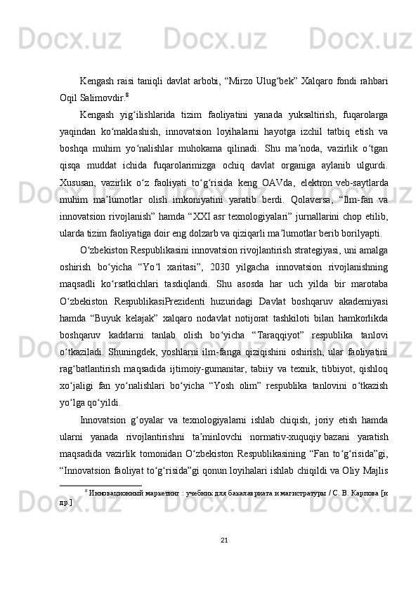 Kengash raisi  taniqli davlat arbobi, “Mirzo Ulug bek” Xalqaro fondi  rahbariʻ
Oqil Salimovdir. 8
Kengash   yig ilishlarida   tizim   faoliyatini   yanada   yuksaltirish,   fuqarolarga	
ʻ
yaqindan   ko maklashish,   innovatsion   loyihalarni   hayotga   izchil   tatbiq   etish   va	
ʻ
boshqa   muhim   yo nalishlar   muhokama   qilinadi.   Shu   ma noda,   vazirlik   o tgan	
ʻ ʼ ʻ
qisqa   muddat   ichida   fuqarolarimizga   ochiq   davlat   organiga   aylanib   ulgurdi.
Xususan,   vazirlik   o z   faoliyati   to g risida   keng   OAVda,   elektron
ʻ ʻ ʻ   veb-saytlarda
muhim   ma lumotlar   olish   imkoniyatini   yaratib   berdi.   Qolaversa,   “Ilm-fan   va	
ʼ
innovatsion rivojlanish” hamda “XXI asr  texnologiyalari” jurnallarini chop etilib,
ularda tizim faoliyatiga doir eng dolzarb va qiziqarli ma lumotlar berib borilyapti.	
ʼ
O zbekiston Respublikasini innovatsion rivojlantirish strategiyasi, uni amalga	
ʻ
oshirish   bo yicha   “Yo l   xaritasi”,   2030   yilgacha   innovatsion   rivojlanishning	
ʻ ʻ
maqsadli   ko rsatkichlari   tasdiqlandi.   Shu   asosda   har   uch   yilda   bir   marotaba
ʻ
O zbekiston   RespublikasiPrezidenti   huzuridagi   Davlat   boshqaruv   akademiyasi	
ʻ
hamda   “Buyuk   kelajak”   xalqaro   nodavlat   notijorat   tashkiloti   bilan   hamkorlikda
boshqaruv   kadrlarni   tanlab   olish   bo yicha   “Taraqqiyot”   respublika   tanlovi	
ʻ
o tkaziladi.   Shuningdek,   yoshlarni   ilm-fanga   qiziqishini   oshirish,   ular   faoliyatini	
ʻ
rag batlantirish   maqsadida   ijtimoiy-gumanitar,   tabiiy   va   texnik,   tibbiyot,   qishloq	
ʻ
xo jaligi   fan   yo nalishlari   bo yicha   “Yosh   olim”   respublika   tanlovini   o tkazish
ʻ ʻ ʻ ʻ
yo lga qo yildi.
ʻ ʻ
Innovatsion   g oyalar   va   texnologiyalarni   ishlab   chiqish,   joriy   etish   hamda	
ʻ
ularni   yanada   rivojlantirishni   ta minlovchi   normativ-xuquqiy	
ʼ   bazani   yaratish
maqsadida   vazirlik   tomonidan   O zbekiston   Respublikasining   “Fan   to g risida”gi,
ʻ ʻ ʻ
“Innovatsion faoliyat to g risida”gi	
ʻ ʻ   qonun loyihalari ishlab chiqildi va Oliy Majlis
8
  Инновационный маркетинг : учебник для бакалавриата и магистратуры / С. В. Карпова [и
др.]
21 