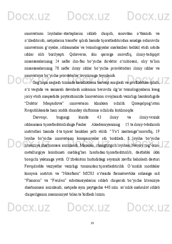 innovatsion   loyihalar-startaplarini   ishlab   chiqish,   sinovdan   o tkazish   vaʻ
o zlashtirish, natijalarini transfer qilish hamda tijoratlashtirishni amalga oshiruvchi	
ʻ
innovatsion g oyalar, ishlanmalar va texnologiyalar markazlari tashkil etish ustida	
ʻ
ishlar   olib   borilyapti.   Qolaversa,   shu   qarorga   muvofiq,   ilmiy-tadqiqot
muassasalarining   24   nafar   ilm-fan   bo yicha   direktor   o rinbosari,   oliy   ta lim	
ʻ ʻ ʼ
muassasalarining   78   nafar   ilmiy   ishlar   bo yicha   prorektorlari   ilmiy   ishlar   va	
ʻ
innovatsiya bo yicha prorektorlar lavozimiga tayinlandi.	
ʻ
Sog liqni saqlash tizimida kasalliklarni barvaqt aniqlash va profilaktika qilish,	
ʻ
o z   vaqtida   va   samarali   davolash   imkonini   beruvchi   ilg or   texnologiyalarni   keng	
ʻ ʻ
joriy etish maqsadida poytaxtimizda Innovatsion rivojlanish vazirligi hamkorligida
“Doktor   Maqsudova”   innovatsion   klinikasi   ochildi.   Qoraqalpog iston	
ʻ
Respublikasida ham xuddi shunday shifoxona ochilishi kutilmoqda.
Darvoqe,   bugungi   kunda   43   ilmiy   va   ilmiy-texnik
ishlanmani   tijoratlashtirilishiga   Fanlar   Akademiyasining   15   ta   ilmiy-tekshirish
institutlari   hamda   6   ta   tijorat   banklari   jalb   etildi.   “Yo l   xaritasiga”muvofiq,   19	
ʻ
loyiha   bo yicha   innovatsion   kompaniyalar   ish   boshladi,   8   loyiha   bo yicha	
ʻ ʻ
litsenziya shartnomasi imzolandi. Masalan,   changtutgich   loyihasi Navoiy tog -kon-	
ʻ
metallurgiya   kombinati   mablag lari   hisobidan	
ʻ   tijoratlashtirilib,   dastlabki   ikki
bosqichi yakuniga yetdi. O zbekiston hududidagi seysmik xavfni baholash dasturi	
ʻ
Favqulodda   vaziyatlar   vazirligi   tomonidan   tijoratlashtirildi.   O simlik   moddalar	
ʻ
kimyosi   instituti   va   “Nikofarm“   MCHJ   o rtasida   farmatsevtika   sohasiga   oid	
ʻ
“Flanorin”   va   “Ferulen”   substansiyalarini   ishlab   chiqarish   bo yicha   litsenziya	
ʻ
shartnomasi imzolanib, natijada ayni paytgacha 440   mln. so mlik mahsulot  ishlab	
ʻ
chiqarilganini mamnuniyat bilan ta kidlash lozim.	
ʼ
23 