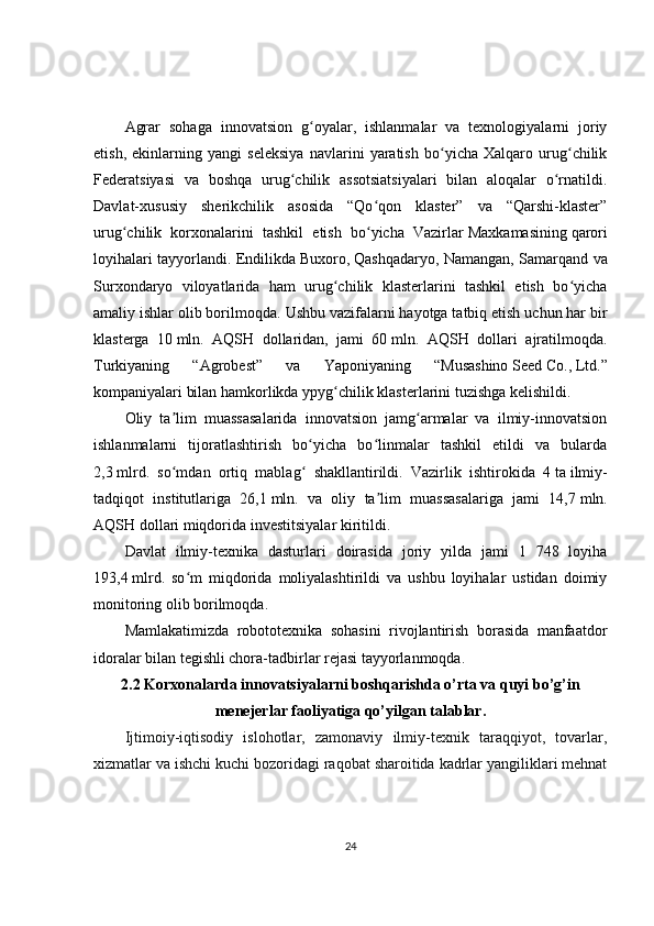 Agrar   sohaga   innovatsion   g oyalar,   ishlanmalar   va   texnologiyalarni   joriyʻ
etish,   ekinlarning   yangi   seleksiya   navlarini   yaratish   bo yicha   Xalqaro   urug chilik	
ʻ ʻ
Federatsiyasi   va   boshqa   urug chilik   assotsiatsiyalari   bilan   aloqalar   o rnatildi.	
ʻ ʻ
Davlat-xususiy   sherikchilik   asosida   “Qo qon   klaster”   va   “Qarshi-klaster”	
ʻ
urug chilik   korxonalarini   tashkil   etish   bo yicha   Vazirlar	
ʻ ʻ   Maxkamasining   qarori
loyihalari tayyorlandi. Endilikda   Buxoro,   Qashqadaryo, Namangan, Samarqand va
Surxondaryo   viloyatlarida   ham   urug chilik   klasterlarini   tashkil   etish   bo yicha	
ʻ ʻ
amaliy ishlar olib borilmoqda.  Ushbu vazifalarni hayotga tatbiq etish uchun har bir
klasterga   10   mln.   AQSH   dollaridan,   jami   60   mln.   AQSH   dollari   ajratilmoqda.
Turkiyaning   “Agrobest”   va   Yaponiyaning   “Musashino   Seed   Co.,   Ltd.”
kompaniyalari bilan hamkorlikda   ypyg chilik
ʻ   klasterlarini tuzishga kelishildi.
Oliy   ta lim   muassasalarida   innovatsion   jamg armalar   va   ilmiy-innovatsion	
ʼ ʻ
ishlanmalarni   tijoratlashtirish   bo yicha   bo linmalar   tashkil   etildi   va   bularda	
ʻ ʻ
2,3   mlrd.   so mdan   ortiq   mablag   shakllantirildi.   Vazirlik   ishtirokida   4	
ʻ ʻ   ta   ilmiy-
tadqiqot   institutlariga   26,1   mln.   va   oliy   ta lim   muassasalariga   jami   14,7	
ʼ   mln.
AQSH dollari miqdorida investitsiyalar kiritildi.
Davlat   ilmiy-texnika   dasturlari   doirasida   joriy   yilda   jami   1   748   loyiha
193,4   mlrd.   so m   miqdorida   moliyalashtirildi   va   ushbu   loyihalar   ustidan   doimiy	
ʻ
monitoring olib borilmoqda.
Mamlakatimizda   robototexnika   sohasini   rivojlantirish   borasida   manfaatdor
idoralar bilan tegishli chora-tadbirlar rejasi tayyorlanmoqda. 
2.2 Korxonalarda innovatsiyalarni boshqarishda o’rta va quyi bo’g’in
menejerlar faoliyatiga qo’yilgan talablar.
Ijtimoiy-iqtisodiy   islohotlar,   zamonaviy   ilmiy-texnik   taraqqiyot,   tovarlar,
xizmatlar va ishchi kuchi bozoridagi raqobat sharoitida kadrlar yangiliklari mehnat
24 