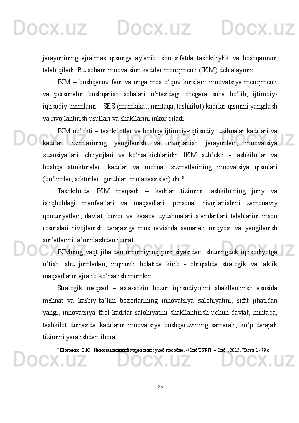 jarayonining   ajralmas   qismiga   aylanib,   shu   sifatda   tashkiliylik   va   boshqaruvni
talab qiladi. Bu sohani innovatsion kadrlar menejmenti (IKM) deb ataymiz.
IKM   –   boshqaruv   fani   va   unga   mos   o‘quv   kurslari:   innovatsiya   menejmenti
va   personalni   boshqarish   sohalari   o‘rtasidagi   chegara   soha   bo‘lib,   ijtimoiy-
iqtisodiy tizimlarni - SES (mamlakat, mintaqa, tashkilot) kadrlar qismini yangilash
va rivojlantirish usullari va shakllarini inkor qiladi.
IKM ob’ekti – tashkilotlar va boshqa ijtimoiy-iqtisodiy tuzilmalar kadrlari va
kadrlar   tizimlarining   yangilanish   va   rivojlanish   jarayonlari,   innovatsiya
xususiyatlari,   ehtiyojlari   va   ko‘rsatkichlaridir.   IKM   sub’ekti   -   tashkilotlar   va
boshqa   strukturalar:   kadrlar   va   mehnat   xizmatlarining   innovatsiya   qismlari
(bo‘limlar, sektorlar, guruhlar, mutaxassislar) dir. 9
Tashkilotda   IKM   maqsadi   –   kadrlar   tizimini   tashkilotning   joriy   va
istiqboldagi   manfaatlari   va   maqsadlari,   personal   rivojlanishini   zamonaviy
qonuniyatlari,   davlat,   bozor   va   kasaba   uyushmalari   standartlari   talablarini   inson
resurslari   rivojlanish   darajasiga   mos   ravishda   samarali   miqyosi   va   yangilanish
sur’atlarini ta’minlashdan iborat.
IKMning   vaqt   jihatdan   umumiyroq   pozitsiyasidan,   shuningdek   iqtisodiyotga
o‘tish,   shu   jumladan,   inqirozli   holatida   kirib   -   chiqishda   strategik   va   taktik
maqsadlarni ajratib ko‘rsatish mumkin.
Strategik   maqsad   –   asta-sekin   bozor   iqtisodiyotini   shakllantirish   asosida
mehnat   va   kasbiy-ta’lim   bozorlarining   innovatsiya   salohiyatini,   sifat   jihatidan
yangi,   innovatsiya   faol   kadrlar   salohiyatini   shakllantirish   uchun   davlat,   mintaqa,
tashkilot   doirasida   kadrlarni   innovatsiya   boshqaruvining   samarali,   ko‘p   darajali
tizimini yaratishdan iborat.
9
  Шопенко О.Ю. Инновационный маркетинг: учеб.пособие. -/СпбТУРП. – Спб., 2015. Часть 1.-79 с. 
25 
