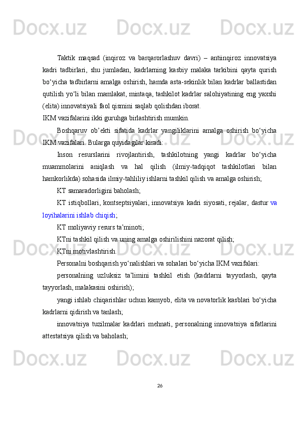 Taktik   maqsad   (inqiroz   va   barqarorlashuv   davri)   –   antiinqiroz   innovatsiya
kadri   tadbirlari,   shu   jumladan,   kadrlarning   kasbiy   malaka   tarkibini   qayta   qurish
bo‘yicha tadbirlarni amalga oshirish, hamda asta-sekinlik bilan kadrlar ballastidan
qutilish yo‘li bilan mamlakat, mintaqa, tashkilot kadrlar salohiyatining eng yaxshi
(elita) innovatsiyali faol qismini saqlab qolishdan iborat.
IKM vazifalarini ikki guruhga birlashtirish mumkin.
Boshqaruv   ob’ekti   sifatida   kadrlar   yangiliklarini   amalga   oshirish   bo‘yicha
IKM vazifalari. Bularga quyidagilar kiradi:
Inson   resurslarini   rivojlantirish,   tashkilotning   yangi   kadrlar   bo‘yicha
muammolarini   aniqlash   va   hal   qilish   (ilmiy-tadqiqot   tashkilotlari   bilan
hamkorlikda) sohasida ilmiy-tahliliy ishlarni tashkil qilish va amalga oshirish;
KT samaradorligini baholash;
KT   istiqbollari, kontseptsiyalari,  innovatsiya  kadri   siyosati,  rejalar,  dastur   va
loyihalarini ishlab chiqish ;
KT moliyaviy resurs ta’minoti;
KTni tashkil qilish va uning amalga oshirilishini nazorat qilish;
KTni motivlashtirish.
Personalni boshqarish yo‘nalishlari va sohalari bo‘yicha IKM vazifalari:
personalning   uzluksiz   ta’limini   tashkil   etish   (kadrlarni   tayyorlash,   qayta
tayyorlash, malakasini oshirish);
yangi ishlab chiqarishlar uchun kamyob, elita va novatorlik kasblari bo‘yicha
kadrlarni qidirish va tanlash;
innovatsiya   tuzilmalar   kadrlari   mehnati,   personalning   innovatsiya   sifatlarini
attestatsiya qilish va baholash;
26 