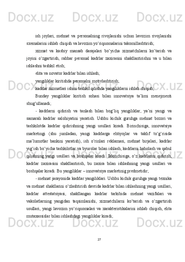 ish   joylari,   mehnat   va   personalning   rivojlanishi   uchun   lavozim   rivojlanishi
sxemalarini ishlab chiqish va lavozim yo‘riqnomalarini takomillashtirish;
xizmat   va   kasbiy   mansab   darajalari   bo‘yicha   xizmatchilarni   ko‘tarish   va
joyini   o‘zgartirish,   rahbar   personal   kadrlar   zaxirasini   shakllantirishni   va   u   bilan
ishlashni tashkil etish;
elita va novator kadrlar bilan ishlash;
yangiliklar kiritishda personalni motivlashtirish;
kadrlar xizmatlari ishini tashkil qilishda yangiliklarni ishlab chiqish;
Bunday   yangiliklar   kiritish   sohasi   bilan   innovatsiya   ta’limi   menejmenti
shug‘ullanadi;
-   kadrlarni   qidirish   va   tanlash   bilan   bog‘liq   yangiliklar,   ya’ni   yangi   va
samarali   kadrlar   salohiyatini   yaratish.   Ushbu   kichik   guruhga   mehnat   bozori   va
tashkilotda   kadrlar   qidirishning   yangi   usullari   kiradi.   Birinchisiga,   innovatsiya
marketingi   (shu   jumladan,   yangi   kadrlarga   ehtiyojlar   va   taklif   to‘g‘risida
ma’lumotlar   bankini   yaratish),   ish   o‘rinlari   reklamasi,   mehnat   birjalari,   kadrlar
yig‘ish bo‘yicha tashkilotlar va byurolar bilan ishlash, kadrlarni baholash va qabul
qilishning yangi  usullari  va boshqalar  kiradi. Ikkinchisiga, o‘z kadrlarini  qidirish,
kadrlar   zaxirasini   shakllantirish,   bu   zaxira   bilan   ishlashning   yangi   usullari   va
boshqalar kiradi. Bu yangiliklar – innovatsiya marketinig predmetidir;
- mehnat jarayonida kadrlar yangiliklari. Ushbu kichik guruhga yangi texnika
va mehnat shakllarini o‘zlashtirish davrida kadrlar bilan ishlashning yangi usullari,
kadrlar   attestatsiyasi,   shakllangan   kadrlar   tarkibida   mehnat   vazifalari   va
vakolatlarning   yangidan   taqsimlanishi,   xizmatchilarni   ko‘tarish   va   o‘zgartirish
usullari,   yangi   lavozim   yo‘riqnomalari   va   xarakteristikalarini   ishlab   chiqish,   elita
mutaxassislar bilan ishlashdagi yangiliklar kiradi;
27 