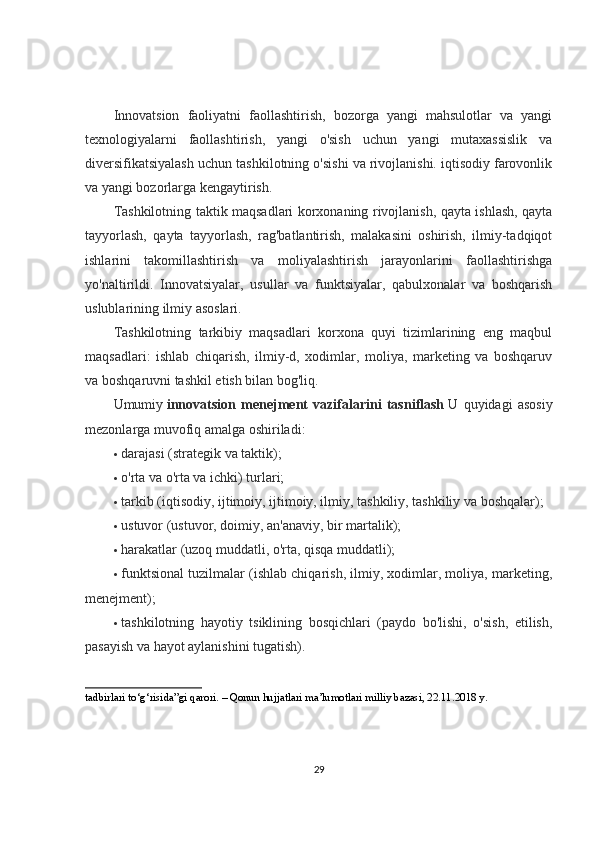 Innovatsion   faoliyatni   faollashtirish,   bozorga   yangi   mahsulotlar   va   yangi
texnologiyalarni   faollashtirish,   yangi   o'sish   uchun   yangi   mutaxassislik   va
diversifikatsiyalash uchun tashkilotning o'sishi va rivojlanishi. iqtisodiy farovonlik
va yangi bozorlarga kengaytirish.
Tashkilotning taktik maqsadlari korxonaning rivojlanish, qayta ishlash, qayta
tayyorlash,   qayta   tayyorlash,   rag'batlantirish,   malakasini   oshirish,   ilmiy-tadqiqot
ishlarini   takomillashtirish   va   moliyalashtirish   jarayonlarini   faollashtirishga
yo'naltirildi.   Innovatsiyalar,   usullar   va   funktsiyalar,   qabulxonalar   va   boshqarish
uslublarining ilmiy asoslari.
Tashkilotning   tarkibiy   maqsadlari   korxona   quyi   tizimlarining   eng   maqbul
maqsadlari:   ishlab   chiqarish,   ilmiy-d,   xodimlar,   moliya,   marketing   va   boshqaruv
va boshqaruvni tashkil etish bilan bog'liq.
Umumiy   innovatsion   menejment   vazifalarini   tasniflash   U   quyidagi   asosiy
mezonlarga muvofiq amalga oshiriladi:
 darajasi (strategik va taktik);
 o'rta va o'rta va ichki) turlari;
 tarkib (iqtisodiy, ijtimoiy, ijtimoiy, ilmiy, tashkiliy, tashkiliy va boshqalar);
 ustuvor (ustuvor, doimiy, an'anaviy, bir martalik);
 harakatlar (uzoq muddatli, o'rta, qisqa muddatli);
 funktsional tuzilmalar (ishlab chiqarish, ilmiy, xodimlar, moliya, marketing,
menejment);
 tashkilotning   hayotiy   tsiklining   bosqichlari   (paydo   bo'lishi,   o'sish,   etilish,
pasayish va hayot aylanishini tugatish).
tadbirlari to‘g‘risida”gi qarori. – Qonun hujjatlari ma’lumotlari milliy bazasi, 22.11.2018 y.  
29 