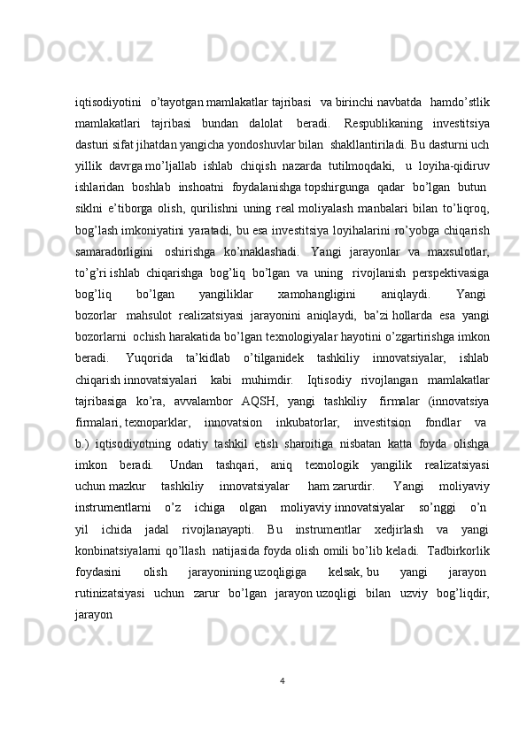 iqtisodiyotini   o’tayotgan   mamlakatlar   tajribasi   va   birinchi   navbatda   hamdo’stlik
mamlakatlari   tajribasi   bundan   dalolat     beradi.     Respublikaning   investitsiya
dasturi   sifat jihatdan yangicha yondoshuvlar bilan    shakllantiriladi. Bu dasturni uch
yillik   davrga   mo’ljallab   ishlab   chiqish   nazarda   tutilmoqdaki,     u   loyiha-qidiruv
ishlaridan   boshlab   inshoatni   foydalanishga   topshirgunga   qadar   bo’lgan   butun  
siklni   e’tiborga   olish,   qurilishni   uning   real   moliyalash   manbalari   bilan   to’liqroq,
bog’lash   imkoniyatini   yaratadi,  bu   esa   investitsiya   loyihalarini   ro’yobga  chiqarish
samaradorligini     oshirishga   ko’maklashadi.     Yangi   jarayonlar   va   maxsulotlar,
to’g’ri   ishlab   chiqarishga   bog’liq   bo’lgan   va   uning     rivojlanish   perspektivasiga
bog’liq   bo’lgan   yangiliklar   xamohangligini   aniqlaydi.   Yangi  
bozorlar     mahsulot   realizatsiyasi   jarayonini   aniqlaydi,   ba’zi   hollarda   esa   yangi
bozorlarni    ochish harakatida bo’lgan texnologiyalar   hayotini o’zgartirishga imkon
beradi.     Yuqorida   ta’kidlab   o’tilganidek   tashkiliy   innovatsiyalar,   ishlab
chiqarish   innovatsiyalari     kabi   muhimdir.     Iqtisodiy   rivojlangan   mamlakatlar
tajribasiga   ko’ra,   avvalambor   AQSH,   yangi   tashkiliy     firmalar   (innovatsiya
firmalari,   texnoparklar,   innovatsion   inkubatorlar,   investitsion   fondlar   va  
b.)   iqtisodiyotning   odatiy   tashkil   etish   sharoitiga   nisbatan   katta   foyda   olishga
imkon   beradi.     Undan   tashqari,   aniq   texnologik   yangilik   realizatsiyasi
uchun   mazkur   tashkiliy   innovatsiyalar     ham   zarurdir.     Yangi   moliyaviy
instrumentlarni   o’z   ichiga   olgan   moliyaviy   innovatsiyalar   so’nggi   o’n  
yil   ichida   jadal   rivojlanayapti.   Bu   instrumentlar   xedjirlash   va   yangi
konbinatsiyalarni qo’llash     natijasida   foyda olish omili bo’lib keladi.     Tadbirkorlik
foydasini   olish   jarayonining   uzoqligiga   kelsak,   bu   yangi   jarayon  
rutinizatsiyasi   uchun   zarur   bo’lgan   jarayon   uzoqligi   bilan   uzviy   bog’liqdir,
jarayon  
4 