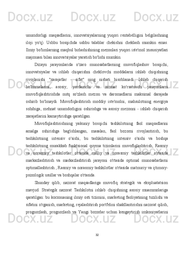 unumdorligi   maqsadlarini,   innovatsiyalarning   yuqori   rentabelligini   belgilashning
iloji   yo'q).   Ushbu   bosqichda   ushbu   talablar   chekishni   cheklash   mumkin   emas.
Ilmiy bo'limlarning maqbul birlashishining mezonlari yuqori iste'mol xususiyatlari
majmuasi bilan innovatsiyalar yaratish bo'lishi mumkin.
Dizayn   jarayonlarida   o'zaro   munosabatlarning   muvofiqlashuv   bosqichi,
innovatsiyalar   va   ishlab   chiqarishni   cheklovchi   moddalarni   ishlab   chiqishning
rivojlanishi   "xarajatlar   -   sifat"   ning   nisbati   hisoblanadi.   Ishlab   chiqarish
bo'linmalarini,   asosiy,   yordamchi   va   xizmat   ko'rsatuvchi   jarayonlarni
muvofiqlashtirishda   nutq   so'zlash   mezon   va   daromadlarni   maksimal   darajada
oshirib   bo'lmaydi.   Muvofiqlashtirish   moddiy   iste'molni,   mahsulotning   energiya
sohibiga,   mehnat   unumdorligini   oshirishga   va   asosiy   mezonni   -   ishlab   chiqarish
xarajatlarini kamaytirishga qaratilgan.
Muvofiqlashtirishning   yakuniy   bosqichi   tashkilotning   faol   maqsadlarini
amalga   oshirishga   bag'ishlangan,   masalan,   faol   bozorni   rivojlantirish,   bu
tashkilotning   intensiv   o'sishi,   bu   tashkilotning   intensiv   o'sishi   va   boshqa
tashkilotning   murakkab   funktsional   quyma   tizimlarini   muvofiqlashtirish,   Rasmiy
va   norasmiy   tashkilotlar   o'rtasida   milliy   va   norasmiy   tashkilotlar   o'rtasida
markazlashtirish   va   markazlashtirish   jarayoni   o'rtasida   optimal   munosabatlarni
optimallashtirish., Rasmiy va norasmiy tashkilotlar o'rtasida ma'muriy va ijtimoiy-
psixologik usullar va boshqalar o'rtasida.
Shunday   qilib,   nazorat   maqsadlariga   muvofiq   strategik   va   ekspluatatsion
mavjud.   Strategik   nazorat   Tashkilotni   ishlab   chiqishning   asosiy   muammolariga
qaratilgan: bu korxonaning ilmiy osti tizimini, marketing faoliyatining tuzilishi va
sifatini o'rganish, marketing, rejalashtirish portfelini shakllantirishni nazorat qilish,
prognozlash,   prognozlash   va   Yangi   bozorlar   uchun   kengaytirish   imkoniyatlarini
32 