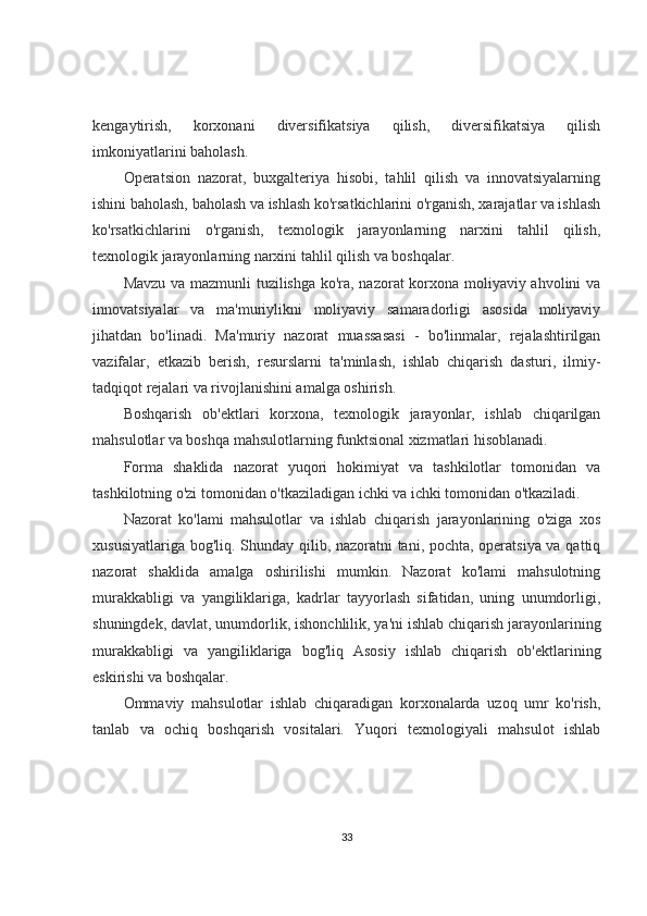 kengaytirish,   korxonani   diversifikatsiya   qilish,   diversifikatsiya   qilish
imkoniyatlarini baholash.
Operatsion   nazorat,   buxgalteriya   hisobi,   tahlil   qilish   va   innovatsiyalarning
ishini baholash, baholash va ishlash ko'rsatkichlarini o'rganish, xarajatlar va ishlash
ko'rsatkichlarini   o'rganish,   texnologik   jarayonlarning   narxini   tahlil   qilish,
texnologik jarayonlarning narxini tahlil qilish va boshqalar.
Mavzu va mazmunli tuzilishga ko'ra, nazorat korxona moliyaviy ahvolini va
innovatsiyalar   va   ma'muriylikni   moliyaviy   samaradorligi   asosida   moliyaviy
jihatdan   bo'linadi.   Ma'muriy   nazorat   muassasasi   -   bo'linmalar,   rejalashtirilgan
vazifalar,   etkazib   berish,   resurslarni   ta'minlash,   ishlab   chiqarish   dasturi,   ilmiy-
tadqiqot rejalari va rivojlanishini amalga oshirish.
Boshqarish   ob'ektlari   korxona,   texnologik   jarayonlar,   ishlab   chiqarilgan
mahsulotlar va boshqa mahsulotlarning funktsional xizmatlari hisoblanadi.
Forma   shaklida   nazorat   yuqori   hokimiyat   va   tashkilotlar   tomonidan   va
tashkilotning o'zi tomonidan o'tkaziladigan ichki va ichki tomonidan o'tkaziladi.
Nazorat   ko'lami   mahsulotlar   va   ishlab   chiqarish   jarayonlarining   o'ziga   xos
xususiyatlariga bog'liq. Shunday qilib, nazoratni tani, pochta, operatsiya va qattiq
nazorat   shaklida   amalga   oshirilishi   mumkin.   Nazorat   ko'lami   mahsulotning
murakkabligi   va   yangiliklariga,   kadrlar   tayyorlash   sifatidan,   uning   unumdorligi,
shuningdek, davlat, unumdorlik, ishonchlilik, ya'ni ishlab chiqarish jarayonlarining
murakkabligi   va   yangiliklariga   bog'liq   Asosiy   ishlab   chiqarish   ob'ektlarining
eskirishi va boshqalar.
Ommaviy   mahsulotlar   ishlab   chiqaradigan   korxonalarda   uzoq   umr   ko'rish,
tanlab   va   ochiq   boshqarish   vositalari.   Yuqori   texnologiyali   mahsulot   ishlab
33 
