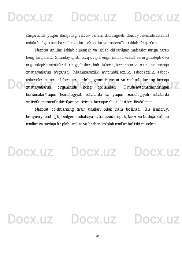 chiqarishda  yuqori   darajadagi   ishlov  berish,  shuningdek,   doimiy  ravishda   nazorat
ostida bo'lgan barcha mahsulotlar, uskunalar va materiallar ishlab chiqariladi.
Nazorat usullari ishlab chiqarish va ishlab chiqarilgan mahsulot  turiga qarab
keng farqlanadi. Shunday qilib, oziq-ovqat, engil sanoat, vizual va organoleptik va
organoleptik vositalarda rangi, hidini, hidi, ta'mini, tuzilishini va sirtini va boshqa
xususiyatlarini   o'rganadi.   Mashinasozlik,   avtomobilsozlik,   asbobsozlik,   asbob-
uskunalar   hajmi,   o'lchamlari,   tarkibi,   geometriyasini   va   mahsulotlarning   boshqa
xususiyatlarini   o'rganishda   keng   qo'llaniladi.   Ustida   avtomatlashtirilgan
korxonalar Yuqori   texnologiyali   sohalarda   va   yuqori   texnologiyali   sohalarda
statistik, avtomatlashtirilgan va tizimni boshqarish usullaridan foydalanadi.
Nazorat   ob'ektlarning   ta'sir   usullari   bilan   ham   bo'linadi.   Bu   jismoniy,
kimyoviy, biologik, rentgen, radiatsiya, ultratovush, optik, lazer va boshqa ko'plab
usullar va boshqa ko'plab usullar va boshqa ko'plab usullar bo'lishi mumkin.
34 