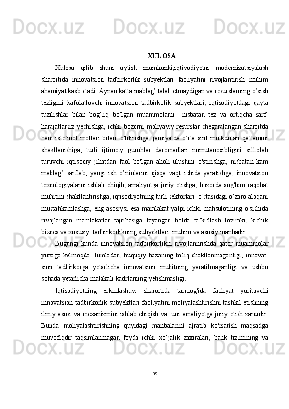 XULOSA
Xulosa   qilib   shuni   aytish   mumkunki,iqtivodiyotni   modernizatsiyalash
sharoitida   innovatsion   tadbirkorlik   subyektlari   faoliyatini   rivojlantirish   muhim
ahamiyat kasb etadi. Aynan katta mablag’ talab etmaydigan va resurslarning o’sish
tezligini   kafolatlovchi   innovatsion   tadbirkolik   subyektlari,   iqtisodiyotdagi   qayta
tuzilishlar   bilan   bog‘liq   bo’lgan   muammolarni     nisbatan   tez   va   ortiqcha   sarf-
harajatlarsiz yechishga, ichki bozorni moliyaviy resurslar chegaralangan sharoitda
ham   iste’mol   mollari   bilan   to'ldirishga,   jamiyatda   o’rta   sinf   mulkdolari   qatlamini
shakllanishiga,   turli   ijtimoiy   guruhlar   daromadlari   nomutanosibligini   silliqlab
turuvchi   iqtisodiy   jihatdan   faol   bo'lgan   aholi   ulushini   o'stirishga,   nisbatan   kam
mablag’   sarflab,   yangi   ish   o’ninlarini   qisqa   vaqt   ichida   yaratishga,   innovatsion
tcxnologiyalarni   ishlab   chiqib,   amaliyotga   joriy   etishga,   bozorda   sog'lom   raqobat
muhitini shakllantirishga, iqtisodiyotning turli sektorlari  o’rtasidagi o’zaro aloqani
mustahkamlashga,   eng   asosiysi   esa   mamlakat   yalpi   ichki   mahsulotining   o'sishida
rivojlangan   mamlakatlar   tajribasiga   tayangan   holda   ta’kidlash   lozimki,   kichik
biznes va xususiy  tadbirkorlikning subyektlari  muhim va asosiy manbadir.
Bugungi   kunda   innovatsion   tadbirkorlikni   rivojlannrishda   qator   muammolar
yuzaga  kelmoqda. Jumladan,   huquqiy bazaning  to'liq shakllanmaganligi,   innovat-
sion   tadbirkorga   yetarlicha   innovatsion   muhitning   yaratilmaganligi   va   ushbu
sohada yetarlicha malakali kadrlarning yetishmasligi.
Iqtisodiyotning   erkinlashuvi   sharoitida   tarmog'ida   faoliyat   yurituvchi
innovatsion tadbirkorlik subyektlari faoliyatini moliyalashtirishni tashkil etishning
ilmiy asosi   va   mexanizmini ishlab chiqish va   uni amaliyotga joriy etish zarurdir.
Bunda   moliyalashtirishning   quyidagi   manbalarini   ajratib   ko'rsatish   maqsadga
muvofiqdir   taqsimlanmagan   foyda   ichki   xo‘jalik   zaxiralari,   bank   tizimining   va
35 