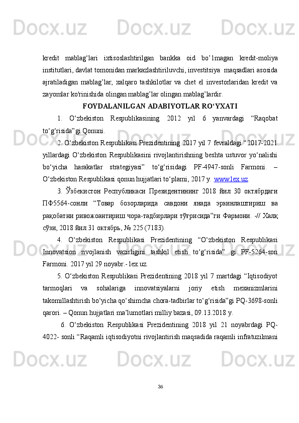 kredit   mablag‘lari   ixtisoslashtirilgan   bankka   oid   bo’ 1 magan   kredit-moliya
institutlari, davlat tomonidan markazlashtiriluvchi, investitsiya  maqsadlari asosida
ajratiladigan   mablag’lar,   xalqaro   tashkilotlar   va   chet   el   investorlaridan   kredit   va
zayomlar ko'rinishida olingan mablag’lar olingan mablag’lardir.
FOYDALANILGAN ADABIYOTLAR RO‘YXATI
1.   O‘zbekiston   Respublikasining   2012   yil   6   yanvardagi   “Raqobat
to‘g‘risida”gi Qonuni. 
2. O‘zbekiston Respublikasi Prezidentining 2017 yil 7 fevraldagi “2017-2021
yillardagi   O‘zbekiston   Respublikasini   rivojlantirishning   beshta   ustuvor   yo‘nalishi
bo‘yicha   harakatlar   strategiyasi”   to‘g‘risidagi   PF-4947-sonli   Farmoni.   –
O‘zbekiston Respublikasi qonun hujjatlari to‘plami, 2017 y.  www.lex.uz . 
3.   Ўзбекистон   Республикаси   Президентининг   2018   йил   30   октябрдаги
ПФ 5564- сонли   “ Товар   бозорларида   савдони   янада   эркинлаштириш   ва
рақобатни   ривожоантириш   чора - тадбирлари   тўғрисида ” ги   Фармони . -//   Халқ
сўзи , 2018  йил  31  октябрь , № 225 (7183). 
4.   O‘zbekiston   Respublikasi   Prezidentining   “O‘zbekiston   Respublikasi
Innovatsion   rivojlanish   vazirligini   tashkil   etish   to‘g‘risida”   gi   PF-5264-son
Farmoni. 2017 yil 29 noyabr.- lex.uz. 
5.  O‘zbekiston  Respublikasi   Prezidentining  2018  yil  7  martdagi   “Iqtisodiyot
tarmoqlari   va   sohalariga   innovatsiyalarni   joriy   etish   mexanizmlarini
takomillashtirish bo‘yicha qo‘shimcha chora-tadbirlar to‘g‘risida”gi PQ-3698-sonli
qarori. – Qonun hujjatlari ma’lumotlari milliy bazasi, 09.13.2018 y.
  6.   O‘zbekiston   Respublikasi   Prezidentining   2018   yil   21   noyabrdagi   PQ-
4022- sonli “Raqamli iqtisodiyotni rivojlantirish maqsadida raqamli infratuzilmani
36 