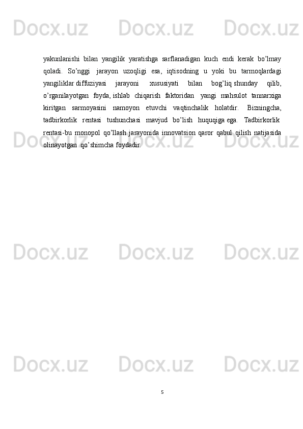 yakunlanishi   bilan   yangilik   yaratishga   sarflanadigan   kuch   endi   kerak   bo’lmay
qoladi.   So’nggi     jarayon   uzoqligi   esa,   iqtisodning   u   yoki   bu   tarmoqlardagi
yangiliklar   diffuziyasi   jarayoni     xususiyati   bilan   bog’liq   shunday   qilib,
o’rganilayotgan   foyda,   ishlab   chiqarish   faktoridan     yangi   mahsulot   tannarxiga
kiritgan   sarmoyasini   namoyon   etuvchi   vaqtinchalik   holatdir.     Bizningcha,
tadbirkorlik   rentasi   tushunchasi   mavjud   bo’lish   huquqiga   ega.   Tadbirkorlik  
rentasi-bu   monopol   qo’llash   jarayonida   innovatsion   qaror   qabul   qilish   natijasida
olinayotgan    qo’shimcha foydadir.    
5 