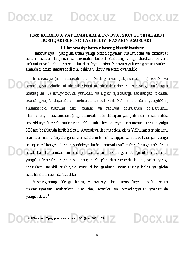 I.Bob. KORXONA VA FIRMALARDA INNOVATSION LOYIHALARNI
BOSHQARISHNING TASHKILIY- NAZARIY ASOSLARI.
1.1 Innovatsiyalar va ularning klassifikatsiyasi
Innovatsiya   -   yangiliklardan   yangi   texnologiyalar,   mahsulotlar   va   xizmatlar
turlari,   ishlab   chiqarish   va   mehnatni   tashkil   etishning   yangi   shakllari,   xizmat
ko'rsatish va boshqarish shakllaridan foydalanish. Innovatsiyalarning xususiyatlari:
amaldagi tizim samaradorligini oshirish. ilmiy va texnik yangilik. 
Innovatsiya   (ing . innovationas — kiritilgan yangilik, ixtiro) — 1) texnika va
texnologiya   avlodlarini   almashtirishni   ta minlash   uchun   iqtisodiyotga   sarflanganʼ
mablag lar;   2)   ilmiy-texnika   yutuklari   va   ilg or   tajribalarga   asoslangan   texnika,	
ʻ ʻ
texnologiya,   boshqarish   va   mehnatni   tashkil   etish   kabi   sohalardagi   yangiliklar,
shuningdek,   ularning   turli   sohalar   va   faoliyat   doiralarida   qo llanilishi.	
ʻ
“Innovatsiya” tushunchasi (ingl. Innovation- kiritilingan yangilik, ixtiro )   yangilik ka
investitsiya   kiritish   ma’nosida   ishlatiladi.   Innovatsiya   tushunchasi   iqtisodiyotga
XX asr boshlarida kirib kelgan. Avstraliyalik iqtisodchi olim Y.Shumpeter birinchi
marotaba innovatsiyalarga oid masalalarni ko’rib chiqqan va innovatsion jarayonga
to’liq ta’rif bergan. Iqtisodiy adabiyotlarda “innovatsiya” tushunchasiga ko’pchilik
mualliflar   tomonidan   turlicha   yondoshuvlar     keltirilgan.   Ko’pchilik   mualliflar
yangilik   kiritishni   iqtisodiy   tadbiq   etish   jihatidan   nazarda   tutadi,   ya’ni   yangi
resurslarni   tashkil   etish   yoki   mavjud   bo’lganlarini   noan’anaviy   holda   yangicha
ishlatilishini nazarda tutadilar 
A.Busiginning   fikriga   ko’ra,   innovatsiya   bu   asosiy   kapital   yoki   ishlab
chiqarilayotgan   mahsulotni   ilm   fan,   texnika   va   texnologiyalar   yordamida
yangilashdir. 1
1
 А.В.Бусыгин. Предпринимательства. –  М.: Дело, 2001. 176с.
6 