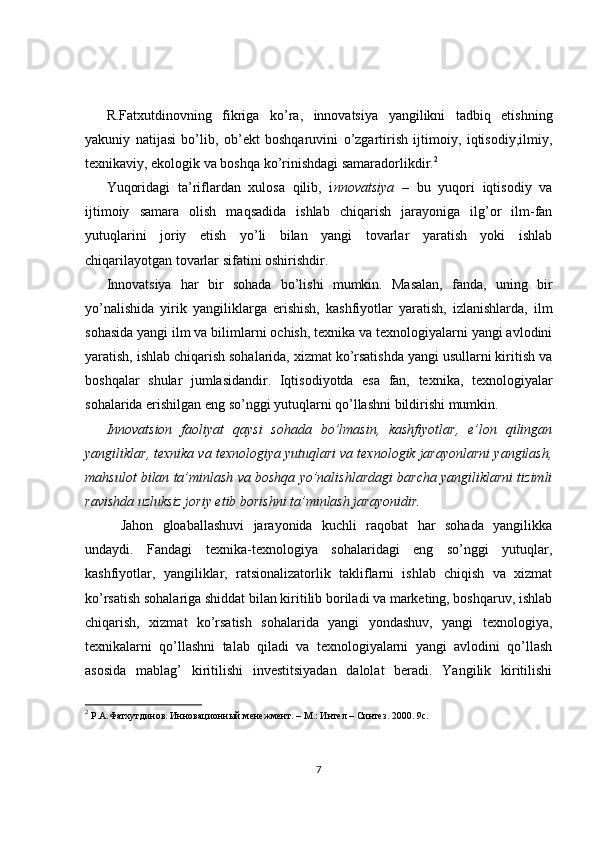 R.Fatxutdinovning   fikriga   ko’ra,   innovatsiya   yangilikni   tadbiq   etishning
yakuniy   natijasi   bo’lib,   ob’ekt   boshqaruvini   o’zgartirish   ijtimoiy,   iqtisodiy,ilmiy,
texnikaviy, ekologik va boshqa ko’rinishdagi samaradorlikdir. 2
Yuqoridagi   ta’riflardan   xulosa   qilib,   i nnovatsiya   –   bu   yuqori   iqtisodiy   va
ijtimoiy   samara   olish   maqsadida   ishlab   chiqarish   jarayoniga   ilg’or   ilm-fan
yutuqlarini   joriy   etish   yo’li   bilan   yangi   tovarlar   yaratish   yoki   ishlab
chiqarilayotgan tovarlar sifatini oshirishdir.
Innovatsiya   har   bir   sohada   bo’lishi   mumkin.   Masalan,   fanda,   uning   bir
yo’nalishida   yirik   yangiliklarga   erishish,   kashfiyotlar   yaratish,   izlanishlarda,   ilm
sohasida yangi ilm va bilimlarni ochish, texnika va texnologiyalarni yangi avlodini
yaratish, ishlab chiqarish sohalarida, xizmat ko’rsatishda yangi usullarni kiritish va
boshqalar   shular   jumlasidandir.   Iqtisodiyotda   esa   fan,   texnika,   texnologiyalar
sohalarida erishilgan eng so’nggi yutuqlarni qo’llashni bildirishi mumkin.
Innovatsion   faoliyat   qaysi   sohada   bo’lmasin,   kashfiyotlar,   e’lon   qilingan
yangiliklar, texnika va texnologiya yutuqlari va texnologik jarayonlarni yangilash,
mahsulot bilan ta’minlash va boshqa yo’nalishlardagi barcha yangiliklarni tizimli
ravishda uzluksiz joriy etib borishni ta’minlash jarayonidir.
Jahon   gloaballashuvi   jarayonida   kuchli   raqobat   har   sohada   yangilikka
undaydi.   Fandagi   texnika-texnologiya   sohalaridagi   eng   so’nggi   yutuqlar,
kashfiyotlar,   yangiliklar,   ratsionalizatorlik   takliflarni   ishlab   chiqish   va   xizmat
ko’rsatish sohalariga shiddat bilan kiritilib boriladi va marketing, boshqaruv, ishlab
chiqarish,   xizmat   ko’rsatish   sohalarida   yangi   yondashuv,   yangi   texnologiya,
texnikalarni   qo’llashni   talab   qiladi   va   texnologiyalarni   yangi   avlodini   qo’llash
asosida   mablag’   kiritilishi   investitsiyadan   dalolat   beradi.   Yangilik   kiritilishi
2
 Р.А.Фатхутдинов. Инновационн ый менежмент. – М.: Интел – Синтез. 2000. 9с.
7 