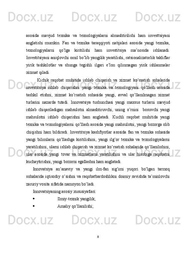 asosida   mavjud   texnika   va   texnologiyalarni   almashtirilishi   ham   investtsiyani
anglatishi   mumkin.   Fan   va   texnika   taraqqiyoti   natijalari   asosida   yangi   texnika,
texnologiyalarni   qo’lga   kiritilishi   ham   investitsiya   ma’nosida   ishlanadi.
Investitsiyani aniqlovchi omil bo’lib yangilik yaratilishi, ratsionalizatorlik takliflar
yirik   tashkilotlar   va   shunga   tegishli   ilgari   e’lon   qilinmagan   yirik   ishlanmalar
xizmat qiladi.
Kichik   raqobat   muhitida   ishlab   chiqarish   va   xizmat   ko’rsatish   sohalarida
investitsiya   ishlab   chiqarishni   yangi   texnika   va   texnologiyani   qo’llash   asosida
tashkil   etishni,   xizmat   ko’rsatish   sohasida   yangi,   avval   qo’llanilmagan   xizmat
turlarini   nazarda   tutadi.   Innovatsiya   tushunchasi   yangi   maxsus   turlarni   mavjud
ishlab   chiqariladigan   mahsulotni   almashtiruvchi,   uning   o’rnini     bosuvchi   yangi
mahsulotni   ishlab   chiqarishni   ham   anglatadi.   Kuchli   raqobat   muhitida   yangi
texnika va texnologiyalarni qo’llash asosida yangi mahsulotni, yangi bozorga olib
chiqishni   ham   bildiradi.   Investitsiya   kashfiyotlar   asosida   fan   va   texnika   sohasida
yangi   bilimlarni   qo’llashga   kiritilishini,   yangi   ilg’or   texnika   va   texnologiyalarni
yaratilishini, ularni ishlab chiqarish va xizmat ko’rsatish sohalarida qo’llanilishini,
ular   asosida   yangi   tovar   va   xizmatlarni   yaratilishini   va   ular   hisobiga   raqobatni
kuchaytirishni, yangi bozorni egallashni ham anglatadi.
Innovatsiya   an’anaviy   va   yangi   ilm-fan   sig’imi   yuqori   bo’lgan   tarmoq
sohalarida iqtisodiy o’sishni  va raqobatbardoshlikni doimiy ravishda ta’minlovchi
zaruriy vosita sifatida namoyon bo’ladi.
Innovatsiyaning asosiy xususiyatlari:
 Ilmiy - texnik yangilik;
 Amaliy qo’llanilishi;
8 