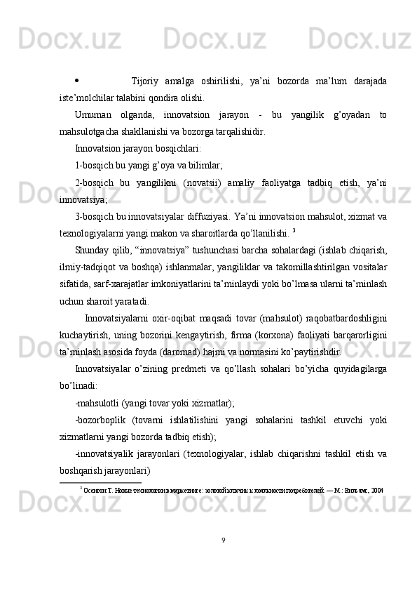  Tijoriy   amalga   oshirilishi,   ya’ni   bozorda   ma’lum   darajada
iste’molchilar talabini qondira olishi.
Umuman   olganda,   innovatsion   jarayon   -   bu   yangilik   g’oyadan   to
mahsulotgacha shakllanishi va bozorga tarqalishidir.
Innovatsion jarayon bosqichlari:
1-bosqich bu yangi g’oya va bilimlar;
2-bosqich   bu   yangilikni   (novatsii)   amaliy   faoliyatga   tadbiq   etish,   ya’ni
innovatsiya;
3-bosqich bu innovatsiyalar diffuziyasi. Ya’ni innovatsion mahsulot, xizmat va
texnologiyalarni yangi makon va sharoitlarda qo’llanilishi.  3
Shunday qilib, “innovatsiya” tushunchasi barcha sohalardagi (ishlab chiqarish,
ilmiy-tadqiqot va boshqa) ishlanmalar, yangiliklar va takomillashtirilgan vositalar
sifatida, sarf-xarajatlar imkoniyatlarini ta’minlaydi yoki bo’lmasa ularni ta’minlash
uchun sharoit yaratadi.
Innovatsiyalarni   oxir-oqibat   maqsadi   tovar   (mahsulot)   raqobatbardoshligini
kuchaytirish,  uning  bozorini   kengaytirish,  firma (korxona)   faoliyati   barqarorligini
ta’minlash asosida foyda (daromad) hajmi va normasini ko’paytirishdir. 
Innovatsiyalar   o’zining   predmeti   va   qo’llash   sohalari   bo’yicha   quyidagilarga
bo’linadi:
-mahsulotli (yangi tovar yoki xizmatlar);
-bozorboplik   (tovarni   ishlatilishini   yangi   sohalarini   tashkil   etuvchi   yoki
xizmatlarni yangi bozorda tadbiq etish);
-innovatsiyalik   jarayonlari   (texnologiyalar,   ishlab   chiqarishni   tashkil   etish   va
boshqarish jarayonlari)
3
  Осентон Т. Новые технологии в маркетинге: золотой ключик к лояльности потребителей. — М.: Вильямс, 2004
9 