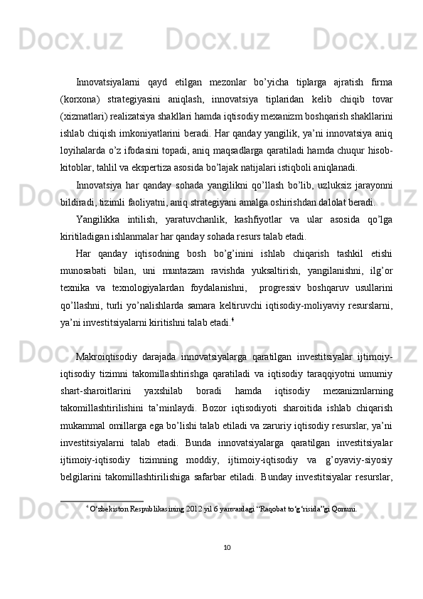 Innovatsiyalarni   qayd   etilgan   mezonlar   bo’yicha   tiplarga   ajratish   firma
(korxona)   strategiyasini   aniqlash,   innovatsiya   tiplaridan   kelib   chiqib   tovar
(xizmatlari) realizatsiya shakllari hamda iqtisodiy mexanizm boshqarish shakllarini
ishlab chiqish imkoniyatlarini beradi. Har qanday yangilik, ya’ni innovatsiya aniq
loyihalarda o’z ifodasini topadi, aniq maqsadlarga qaratiladi hamda chuqur hisob-
kitoblar, tahlil va ekspertiza asosida bo’lajak natijalari istiqboli aniqlanadi. 
Innovatsiya   har   qanday   sohada   yangilikni   qo’llash   bo’lib,   uzluksiz   jarayonni
bildiradi, tizimli faoliyatni, aniq strategiyani amalga oshirishdan dalolat beradi.
Yangilikka   intilish,   yaratuvchanlik,   kashfiyotlar   va   ular   asosida   qo’lga
kiritiladigan ishlanmalar har qanday sohada resurs talab etadi.
Har   qanday   iqtisodning   bosh   bo’g’inini   ishlab   chiqarish   tashkil   etishi
munosabati   bilan,   uni   muntazam   ravishda   yuksaltirish,   yangilanishni,   ilg’or
texnika   va   texnologiyalardan   foydalanishni,     progressiv   boshqaruv   usullarini
qo’llashni,   turli   yo’nalishlarda   samara   keltiruvchi   iqtisodiy-moliyaviy   resurslarni,
ya’ni investitsiyalarni kiritishni talab etadi. 4
Makroiqtisodiy   darajada   innovatsiyalarga   qaratilgan   investitsiyalar   ijtimoiy-
iqtisodiy   tizimni   takomillashtirishga   qaratiladi   va   iqtisodiy   taraqqiyotni   umumiy
shart-sharoitlarini   yaxshilab   boradi   hamda   iqtisodiy   mexanizmlarning
takomillashtirilishini   ta’minlaydi.   Bozor   iqtisodiyoti   sharoitida   ishlab   chiqarish
mukammal omillarga ega bo’lishi talab etiladi va zaruriy iqtisodiy resurslar, ya’ni
investitsiyalarni   talab   etadi.   Bunda   innovatsiyalarga   qaratilgan   investitsiyalar
ijtimoiy-iqtisodiy   tizimning   moddiy,   ijtimoiy-iqtisodiy   va   g’oyaviy-siyosiy
belgilarini   takomillashtirilishiga   safarbar   etiladi.   Bunday   investitsiyalar   resurslar,
4
  O‘zbekiston Respublikasining 2012 yil 6 yanvardagi “Raqobat to‘g‘risida”gi Qonuni.
10 