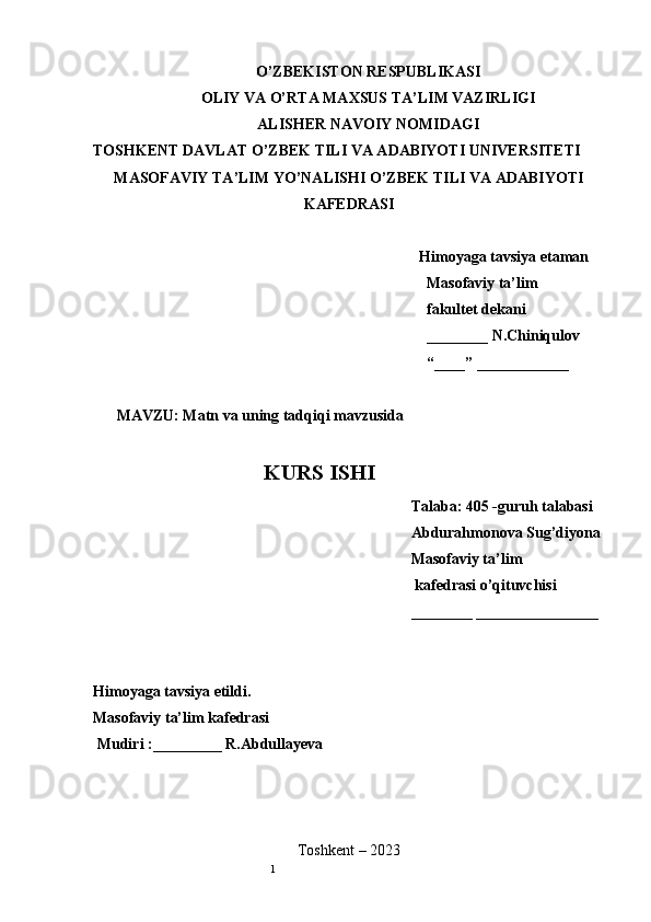 1O’ZBEKISTON RESPUBLIKASI
OLIY VA O’RTA MAXSUS TA’LIM VAZIRLIGI
ALISHER NAVOIY NOMIDAGI
TOSHKENT DAVLAT O’ZBEK TILI VA ADABIYOTI UNIVERSITETI
MASOFAVIY TA’LIM YO’NALISHI O’ZBEK TILI VA ADABIYOTI
KAFEDRASI
Himoyaga tavsiya etaman
Masofaviy ta’lim 
fakultet dekani
________ N.Chiniqulov
“____” ____________
MAVZU: Matn va uning tadqiqi mavzusida
KURS ISHI
Talaba: 405 -guruh talabasi 
Abdurahmonova Sug’diyona
Masofaviy ta’lim
 kafedrasi o’qituvchisi
________ ________________
Himoyaga tavsiya etildi. 
Masofaviy ta’lim kafedrasi
 Mudiri :_________ R.Abdullayeva
Toshkent – 2023        