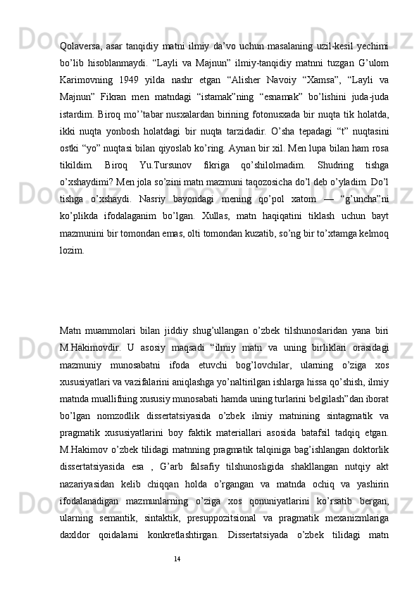 14Qolaversa,   asar   tanqidiy   matni   ilmiy   da’vo   uchun   masalaning   uzil-kesil   yechimi
bo’lib   hisoblanmaydi.   “Layli   va   Majnun”   ilmiy-tanqidiy   matnni   tuzgan   G’ulom
Karimovning   1949   yilda   nashr   etgan   “Alisher   Navoiy   “Xamsa”,   “Layli   va
Majnun”   Fikran   men   matndagi   “istamak”ning   “esnamak”   bo’lishini   juda-juda
istardim. Biroq  mo’’tabar  nusxalardan  birining  fotonusxada   bir   nuqta tik  holatda,
ikki   nuqta   yonbosh   holatdagi   bir   nuqta   tarzidadir.   O’sha   tepadagi   “t”   nuqtasini
ostki “yo” nuqtasi bilan qiyoslab ko’ring. Aynan bir xil. Men lupa bilan ham rosa
tikildim.   Biroq   Yu.Tursunov   fikriga   qo’shilolmadim.   Shudring   tishga
o’xshaydimi? Men jola so’zini matn mazmuni taqozosicha do’l deb o’yladim. Do’l
tishga   o’xshaydi.   Nasriy   bayondagi   mening   qo’pol   xatom   —   “g’uncha”ni
ko’plikda   ifodalaganim   bo’lgan.   Xullas,   matn   haqiqatini   tiklash   uchun   bayt
mazmunini bir tomondan emas, olti tomondan kuzatib, so’ng bir to’xtamga kelmoq
lozim.
Matn   muammolari   bilan   jiddiy   shug’ullangan   o’zbek   tilshunoslaridan   yana   biri
M.Hakimovdir.   U   asosiy   maqsadi   “ilmiy   matn   va   uning   birliklari   orasidagi
mazmuniy   munosabatni   ifoda   etuvchi   bog’lovchilar,   ularning   o’ziga   хos
хususiyatlari va vazifalarini aniqlashga yo’naltirilgan ishlarga hissa qo’shish, ilmiy
matnda muallifning хususiy munosabati hamda uning turlarini belgilash”dan iborat
bo’lgan   nomzodlik   dissertatsiyasida   o’zbek   ilmiy   matnining   sintagmatik   va
pragmatik   хususiyatlarini   boy   faktik   materiallari   asosida   batafsil   tadqiq   etgan.
M.Hakimov o’zbek tilidagi matnning pragmatik talqiniga bag’ishlangan doktorlik
dissertatsiyasida   esa   ,   G’arb   falsafiy   tilshunosligida   shakllangan   nutqiy   akt
nazariyasidan   kelib   chiqqan   holda   o’rgangan   va   matnda   ochiq   va   yashirin
ifodalanadigan   mazmunlarning   o’ziga   хos   qonuniyatlarini   ko’rsatib   bergan,
ularning   semantik,   sintaktik,   presuppozitsional   va   pragmatik   meхanizmlariga
daхldor   qoidalarni   konkretlashtirgan.   Dissertatsiyada   o’zbek   tilidagi   matn 