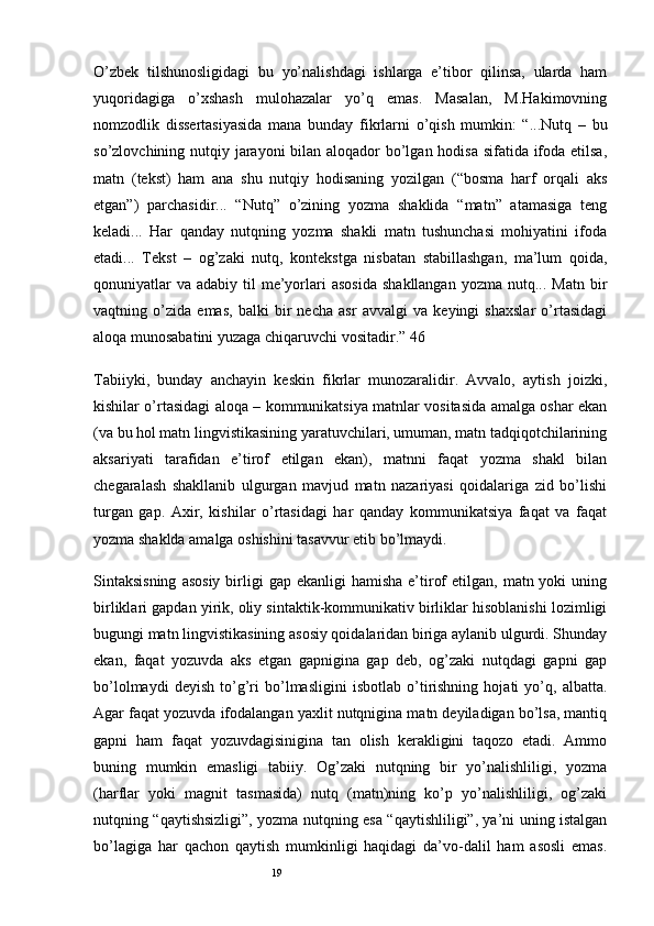 19O’zbek   tilshunosligidagi   bu   yo’nalishdagi   ishlarga   e’tibor   qilinsa,   ularda   ham
yuqoridagiga   o’xshash   mulohazalar   yo’q   emas.   Masalan,   M.Hakimovning
nomzodlik   dissertasiyasida   mana   bunday   fikrlarni   o’qish   mumkin:   “...Nutq   –   bu
so’zlovchining nutqiy jarayoni  bilan aloqador  bo’lgan hodisa sifatida ifoda etilsa,
matn   (tekst)   ham   ana   shu   nutqiy   hodisaning   yozilgan   (“bosma   harf   orqali   aks
etgan”)   parchasidir...   “Nutq”   o’zining   yozma   shaklida   “matn”   atamasiga   teng
keladi...   Har   qanday   nutqning   yozma   shakli   matn   tushunchasi   mohiyatini   ifoda
etadi...   Tekst   –   og’zaki   nutq,   kontekstga   nisbatan   stabillashgan,   ma’lum   qoida,
qonuniyatlar   va  adabiy til   me’yorlari   asosida   shakllangan  yozma  nutq... Matn  bir
vaqtning   o’zida   emas,   balki   bir   necha   asr   avvalgi   va   keyingi   shaxslar   o’rtasidagi
aloqa munosabatini yuzaga chiqaruvchi vositadir.” 46
Tabiiyki,   bunday   anchayin   keskin   fikrlar   munozaralidir.   Avvalo,   aytish   joizki,
kishilar o’rtasidagi aloqa – kommunikatsiya matnlar vositasida amalga oshar ekan
(va bu hol matn lingvistikasining yaratuvchilari, umuman, matn tadqiqotchilarining
aksariyati   tarafidan   e’tirof   etilgan   ekan),   matnni   faqat   yozma   shakl   bilan
chegaralash   shakllanib   ulgurgan   mavjud   matn   nazariyasi   qoidalariga   zid   bo’lishi
turgan   gap.   Axir,   kishilar   o’rtasidagi   har   qanday   kommunikatsiya   faqat   va   faqat
yozma shaklda amalga oshishini tasavvur etib bo’lmaydi.
Sintaksisning   asosiy   birligi  gap  ekanligi   hamisha  e’tirof   etilgan,  matn yoki  uning
birliklari gapdan yirik, oliy sintaktik-kommunikativ birliklar hisoblanishi lozimligi
bugungi matn lingvistikasining asosiy qoidalaridan biriga aylanib ulgurdi. Shunday
ekan,   faqat   yozuvda   aks   etgan   gapnigina   gap   deb,   og’zaki   nutqdagi   gapni   gap
bo’lolmaydi   deyish   to’g’ri   bo’lmasligini   isbotlab   o’tirishning   hojati   yo’q,   albatta.
Agar faqat yozuvda ifodalangan yaxlit nutqnigina matn deyiladigan bo’lsa, mantiq
gapni   ham   faqat   yozuvdagisinigina   tan   olish   kerakligini   taqozo   etadi.   Ammo
buning   mumkin   emasligi   tabiiy.   Og’zaki   nutqning   bir   yo’nalishliligi,   yozma
(harflar   yoki   magnit   tasmasida)   nutq   (matn)ning   ko’p   yo’nalishliligi,   og’zaki
nutqning “qaytishsizligi”, yozma nutqning esa “qaytishliligi”, ya’ni uning istalgan
bo’lagiga   har   qachon   qaytish   mumkinligi   haqidagi   da’vo-dalil   ham   asosli   emas.