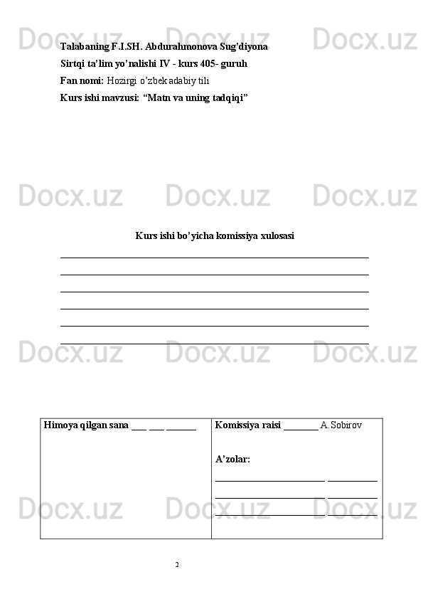2Talabaning F.I.SH.  Abdurahmonova Sug’diyona
Sirtqi ta’lim yo’nalishi IV - kurs 405- guruh 
Fan nomi:  Hozirgi o’zbek adabiy tili 
Kurs ishi mavzusi: “Matn va uning tadqiqi”
Kurs ishi bo’yicha komissiya xulosasi 
______________________________________________________________
______________________________________________________________
______________________________________________________________
______________________________________________________________
______________________________________________________________
______________________________________________________________
Himoya qilgan sana  ___ ___ ______ Komissiya raisi  _______ A.Sobirov
A’zolar: 
______________________ __________
______________________ __________
______________________ __________
   