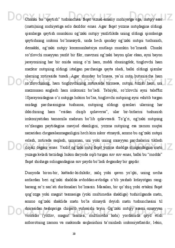 20Chunki   bu   “qaytish”   tushunchasi   faqat   vizual-amaliy   mohiyatga   ega,   nutqiy   asar
(matn)ning   mohiyatiga   aslo   daxldor   emas.   Agar   faqat   yozma   nutqdagina   oldingi
qismlarga   qaytish   mumkinu   og’zaki   nutqiy   yaxlitlikda   uning   oldingi   qismlariga
qaytishning   imkoni   bo’lmasaydi,   unda   hech   qanday   og’zaki   nutqni   tushunish,
demakki,   og’zaki   nutqiy   kommunikatsiya   mutlaqo   mumkin   bo’lmasdi.   Chunki
so’zlovchi muayyan yaxlit bir fikr, mavzuni og’zaki bayon qilar ekan, ayni bayon
jarayonining   har   bir   onida   uning   o’zi   ham,   xuddi   shuningdek,   tinglovchi   ham
mazkur   nutqning   oldingi   istalgan   parchasiga   qayta   oladi,   balki   oldingi   qismlar
ularning   xotirasida   turadi.   Agar   shunday   bo’lmasa,   ya’ni   nutq   butunisicha   ham
so’zlovchining,   ham   tinglovchining   xotirasida   turmasa,   nutqni   tuzish   ham,   uni
mazmunan   anglash   ham   imkonsiz   bo’ladi.   Tabiiyki,   so’zlovchi   ayni   talaffuz
10jarayonidagina o’z nutqiga hokim bo’lsa, tinglovchi nutqning ayni eshitib turgan
onidagi   parchasinigina   tushunsa,   nutqning   oldingi   qismlari   ularning   har
ikkichining   ham   “esidan   chiqib   qolaversa”,   ular   bir-birlarini   tushunish
imkoniyatidan   tamomila   mahrum   bo’lib   qolaveradi.   To’g’ri,   og’zaki   nutqning
so’zlangan   paytidagina   mavjud   ekanligini,   yozma   nutqning   esa   zamon   nuqtai
nazaridan chegaralanmaganligini hech kim inkor etmaydi, ammo bu og’zaki nutqni
eslash,   xotirada   saqlash,   umuman,   uni   yoki   uning   muayyan   parchalarini   tiklash
ilojsiz degani emas. Yaxlit og’zaki nutq faqat yozma shaklga olingandagina matn
yuzaga keladi tarzidagi hukm daryoda oqib turgan suv suv emas, balki bu “modda”
faqat shishaga solingandagina suv paydo bo’ladi deganday bir gapdir.
Dunyoda   biron-bir,   kattadir-kichikdir,   xalq   yoki   qavm   yo’qki,   uning   necha
asrlardan   beri   og’zaki   shaklda   avloddan-avlodga   o’tib   yashab   kelayotgan   rang-
barang so’z san’ati durdonalari bo’lmasin. Masalan, bir qo’shiq yoki ertakni faqat
qog’ozga   yoki   magnit   tasmasiga   (yoki   multimedia   shakliga)   tushirilganda   matn,
ammo   og’zaki   shaklida   matn   bo’la   olmaydi   deyish   matn   tushunchasini   til
doirasidan   tashqariga   chiqarib   yuborishi   tayin.   Og’zaki   nutqiy   asarni   muayyan
vositalar   (yozuv,   magnit   tasmasi,   multimedia   kabi)   yordamida   qayd   etish
axborotning   zamon   va   makonda   saqlanishini   ta’minlash   imkoniyatlaridir,   lekin,