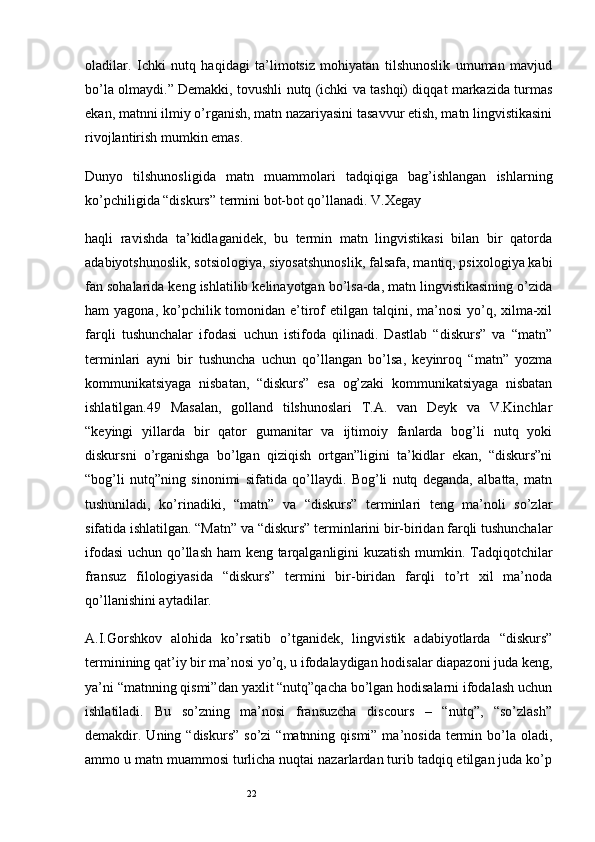22oladilar.   Ichki   nutq   haqidagi   ta’limotsiz   mohiyatan   tilshunoslik   umuman   mavjud
bo’la olmaydi.” Demakki, tovushli nutq (ichki va tashqi) diqqat markazida turmas
ekan, matnni ilmiy o’rganish, matn nazariyasini tasavvur etish, matn lingvistikasini
rivojlantirish mumkin emas.
Dunyo   tilshunosligida   matn   muammolari   tadqiqiga   bag’ishlangan   ishlarning
ko’pchiligida “diskurs” termini bot-bot qo’llanadi. V.Xegay
haqli   ravishda   ta’kidlaganidek,   bu   termin   matn   lingvistikasi   bilan   bir   qatorda
adabiyotshunoslik, sotsiologiya, siyosatshunoslik, falsafa, mantiq, psixologiya kabi
fan sohalarida keng ishlatilib kelinayotgan bo’lsa-da, matn lingvistikasining o’zida
ham  yagona, ko’pchilik tomonidan  e’tirof  etilgan talqini, ma’nosi  yo’q, xilma-xil
farqli   tushunchalar   ifodasi   uchun   istifoda   qilinadi.   Dastlab   “diskurs”   va   “matn”
terminlari   ayni   bir   tushuncha   uchun   qo’llangan   bo’lsa,   keyinroq   “matn”   yozma
kommunikatsiyaga   nisbatan,   “diskurs”   esa   og’zaki   kommunikatsiyaga   nisbatan
ishlatilgan.49   Masalan,   golland   tilshunoslari   T.A.   van   Deyk   va   V.Kinchlar
“keyingi   yillarda   bir   qator   gumanitar   va   ijtimoiy   fanlarda   bog’li   nutq   yoki
diskursni   o’rganishga   bo’lgan   qiziqish   ortgan”ligini   ta’kidlar   ekan,   “diskurs”ni
“bog’li   nutq”ning   sinonimi   sifatida   qo’llaydi.   Bog’li   nutq   deganda,   albatta,   matn
tushuniladi,   ko’rinadiki,   “matn”   va   “diskurs”   terminlari   teng   ma’noli   so’zlar
sifatida ishlatilgan. “Matn” va “diskurs” terminlarini bir-biridan farqli tushunchalar
ifodasi  uchun qo’llash ham keng tarqalganligini kuzatish mumkin. Tadqiqotchilar
fransuz   filologiyasida   “diskurs”   termini   bir-biridan   farqli   to’rt   xil   ma’noda
qo’llanishini aytadilar.
A.I.Gorshkov   alohida   ko’rsatib   o’tganidek,   lingvistik   adabiyotlarda   “diskurs”
terminining qat’iy bir ma’nosi yo’q, u ifodalaydigan hodisalar diapazoni juda keng,
ya’ni “matnning qismi”dan yaxlit “nutq”qacha bo’lgan hodisalarni ifodalash uchun
ishlatiladi.   Bu   so’zning   ma’nosi   fransuzcha   discours   –   “nutq”,   “so’zlash”
demakdir. Uning  “diskurs”  so’zi   “matnning qismi”  ma’nosida  termin  bo’la  oladi,
ammo u matn muammosi turlicha nuqtai nazarlardan turib tadqiq etilgan juda ko’p