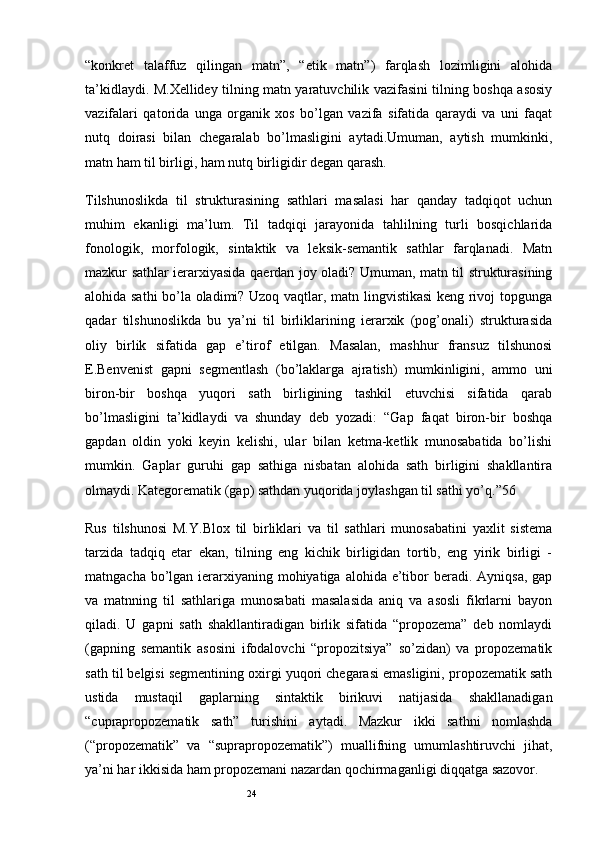 24“konkret   talaffuz   qilingan   matn”,   “etik   matn”)   farqlash   lozimligini   alohida
ta’kidlaydi. M.Xellidey tilning matn yaratuvchilik vazifasini tilning boshqa asosiy
vazifalari   qatorida   unga   organik   xos   bo’lgan   vazifa   sifatida   qaraydi   va   uni   faqat
nutq   doirasi   bilan   chegaralab   bo’lmasligini   aytadi.Umuman,   aytish   mumkinki,
matn ham til birligi, ham nutq birligidir degan qarash.
Tilshunoslikda   til   strukturasining   sathlari   masalasi   har   qanday   tadqiqot   uchun
muhim   ekanligi   ma’lum.   Til   tadqiqi   jarayonida   tahlilning   turli   bosqichlarida
fonologik,   morfologik,   sintaktik   va   leksik-semantik   sathlar   farqlanadi.   Matn
mazkur sathlar ierarxiyasida qaerdan joy oladi? Umuman, matn til strukturasining
alohida sathi bo’la oladimi? Uzoq vaqtlar, matn lingvistikasi  keng rivoj topgunga
qadar   tilshunoslikda   bu   ya’ni   til   birliklarining   ierarxik   (pog’onali)   strukturasida
oliy   birlik   sifatida   gap   e’tirof   etilgan.   Masalan,   mashhur   fransuz   tilshunosi
E.Benvenist   gapni   segmentlash   (bo’laklarga   ajratish)   mumkinligini,   ammo   uni
biron-bir   boshqa   yuqori   sath   birligining   tashkil   etuvchisi   sifatida   qarab
bo’lmasligini   ta’kidlaydi   va   shunday   deb   yozadi:   “Gap   faqat   biron-bir   boshqa
gapdan   oldin   yoki   keyin   kelishi,   ular   bilan   ketma-ketlik   munosabatida   bo’lishi
mumkin.   Gaplar   guruhi   gap   sathiga   nisbatan   alohida   sath   birligini   shakllantira
olmaydi. Kategorematik (gap) sathdan yuqorida joylashgan til sathi yo’q.”56
Rus   tilshunosi   M.Y.Blox   til   birliklari   va   til   sathlari   munosabatini   yaxlit   sistema
tarzida   tadqiq   etar   ekan,   tilning   eng   kichik   birligidan   tortib,   eng   yirik   birligi   -
matngacha bo’lgan ierarxiyaning mohiyatiga alohida  e’tibor  beradi.  Ayniqsa, gap
va   matnning   til   sathlariga   munosabati   masalasida   aniq   va   asosli   fikrlarni   bayon
qiladi.   U   gapni   sath   shakllantiradigan   birlik   sifatida   “propozema”   deb   nomlaydi
(gapning   semantik   asosini   ifodalovchi   “propozitsiya”   so’zidan)   va   propozematik
sath til belgisi segmentining oxirgi yuqori chegarasi emasligini, propozematik sath
ustida   mustaqil   gaplarning   sintaktik   birikuvi   natijasida   shakllanadigan
“cuprapropozematik   sath”   turishini   aytadi.   Mazkur   ikki   sathni   nomlashda
(“propozematik”   va   “suprapropozematik”)   muallifning   umumlashtiruvchi   jihat,
ya’ni har ikkisida ham propozemani nazardan qochirmaganligi diqqatga sazovor.
