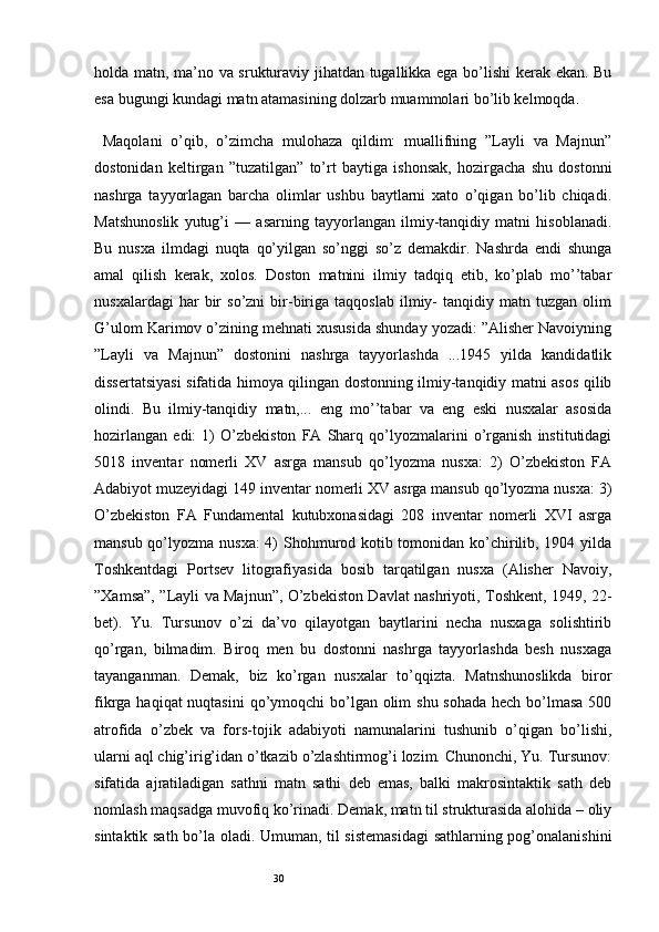30holda matn, ma’no va srukturaviy jihatdan tugallikka ega bo’lishi  kerak ekan. Bu
esa bugungi kundagi matn atamasining dolzarb muammolari bo’lib kelmoqda.
  Maqolani   o’qib,   o’zimcha   mulohaza   qildim:   muallifning   ”Layli   va   Majnun”
dostonidan   keltirgan   ”tuzatilgan”   to’rt   baytiga   ishonsak,   hozirgacha   shu   dostonni
nashrga   tayyorlagan   barcha   olimlar   ushbu   baytlarni   xato   o’qigan   bo’lib   chiqadi.
Matshunoslik   yutug’i   —   asarning   tayyorlangan   ilmiy-tanqidiy   matni   hisoblanadi.
Bu   nusxa   ilmdagi   nuqta   qo’yilgan   so’nggi   so’z   demakdir.   Nashrda   endi   shunga
amal   qilish   kerak,   xolos.   Doston   matnini   ilmiy   tadqiq   etib,   ko’plab   mo’’tabar
nusxalardagi   har   bir   so’zni   bir-biriga   taqqoslab   ilmiy-   tanqidiy  matn   tuzgan  olim
G’ulom Karimov o’zining mehnati xususida shunday yozadi: ”Alisher Navoiyning
”Layli   va   Majnun”   dostonini   nashrga   tayyorlashda   ...1945   yilda   kandidatlik
dissertatsiyasi sifatida himoya qilingan dostonning ilmiy-tanqidiy matni asos qilib
olindi.   Bu   ilmiy-tanqidiy   matn,...   eng   mo’’tabar   va   eng   eski   nusxalar   asosida
hozirlangan   edi:   1)   O’zbekiston   FA   Sharq   qo’lyozmalarini   o’rganish   institutidagi
5018   inventar   nomerli   XV   asrga   mansub   qo’lyozma   nusxa:   2)   O’zbekiston   FA
Adabiyot muzeyidagi 149 inventar nomerli XV asrga mansub qo’lyozma nusxa: 3)
O’zbekiston   FA   Fundamental   kutubxonasidagi   208   inventar   nomerli   XVI   asrga
mansub qo’lyozma nusxa:  4)  Shohmurod kotib tomonidan ko’chirilib, 1904 yilda
Toshkentdagi   Portsev   litografiyasida   bosib   tarqatilgan   nusxa   (Alisher   Navoiy,
”Xamsa”, ”Layli va Majnun”, O’zbekiston Davlat nashriyoti, Toshkent, 1949, 22-
bet).   Yu.   Tursunov   o’zi   da’vo   qilayotgan   baytlarini   necha   nusxaga   solishtirib
qo’rgan,   bilmadim.   Biroq   men   bu   dostonni   nashrga   tayyorlashda   besh   nusxaga
tayanganman.   Demak,   biz   ko’rgan   nusxalar   to’qqizta.   Matnshunoslikda   biror
fikrga haqiqat nuqtasini  qo’ymoqchi bo’lgan olim  shu sohada hech bo’lmasa  500
atrofida   o’zbek   va   fors-tojik   adabiyoti   namunalarini   tushunib   o’qigan   bo’lishi,
ularni aql chig’irig’idan o’tkazib o’zlashtirmog’i lozim. Chunonchi, Yu. Tursunov:
sifatida   ajratiladigan   sathni   matn   sathi   deb   emas,   balki   makrosintaktik   sath   deb
nomlash maqsadga muvofiq ko’rinadi. Demak, matn til strukturasida alohida – oliy
sintaktik sath bo’la oladi. Umuman, til sistemasidagi  sathlarning pog’onalanishini