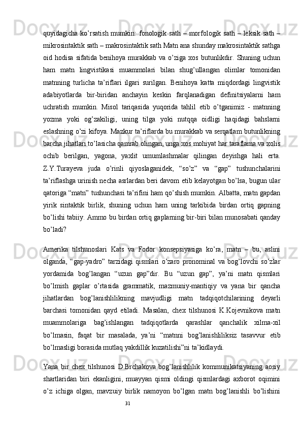 31quyidagicha ko’rsatish  mumkin:  fonologik sath  – morfologik sath – leksik  sath  –
mikrosintaktik sath – makrosintaktik sath Matn ana shunday makrosintaktik sathga
oid  hodisa   sifatida   benihoya   murakkab   va   o’ziga   xos   butunlikdir.   Shuning  uchun
ham   matn   lingvistikasi   muammolari   bilan   shug’ullangan   olimlar   tomonidan
matnning   turlicha   ta’riflari   ilgari   surilgan.   Benihoya   katta   miqdordagi   lingvistik
adabiyotlarda   bir-biridan   anchayin   keskin   farqlanadigan   definitsiyalarni   ham
uchratish   mumkin.   Misol   tariqasida   yuqorida   tahlil   etib   o’tganimiz   -   matnning
yozma   yoki   og’zakiligi,   uning   tilga   yoki   nutqqa   oidligi   haqidagi   bahslarni
eslashning o’zi kifoya. Mazkur ta’riflarda bu murakkab va serqatlam butunlikning
barcha jihatlari to’lasicha qamrab olingan, unga xos mohiyat har taraflama va xolis
ochib   berilgan,   yagona,   yaxlit   umumlashmalar   qilingan   deyishga   hali   erta.
Z.Y.Turayeva   juda   o’rinli   qiyoslaganidek,   “so’z”   va   “gap”   tushunchalarini
ta’riflashga urinish necha asrlardan beri davom etib kelayotgan bo’lsa, bugun ular
qatoriga “matn” tushunchasi ta’rifini ham qo’shish mumkin. Albatta, matn gapdan
yirik   sintaktik   birlik,   shuning   uchun   ham   uning   tarkibida   birdan   ortiq   gapning
bo’lishi tabiiy. Ammo bu birdan ortiq gaplarning bir-biri bilan munosabati qanday
bo’ladi?
Amerika   tilshunoslari   Kats   va   Fodor   konsepsiyasiga   ko’ra,   matn   –   bu,   aslini
olganda,   “gap-yadro”   tarzidagi   qismlari   o’zaro   pronominal   va   bog’lovchi   so’zlar
yordamida   bog’langan   “uzun   gap”dir.   Bu   “uzun   gap”,   ya’ni   matn   qismlari
bo’lmish   gaplar   o’rtasida   grammatik,   mazmuniy-mantiqiy   va   yana   bir   qancha
jihatlardan   bog’lanishlilikning   mavjudligi   matn   tadqiqotchilarining   deyarli
barchasi   tomonidan   qayd   etiladi.   Masalan,   chex   tilshunosi   K.Kojevnikova   matn
muammolariga   bag’ishlangan   tadqiqotlarda   qarashlar   qanchalik   xilma-xil
bo’lmasin,   faqat   bir   masalada,   ya’ni   “matnni   bog’lanishliliksiz   tasavvur   etib
bo’lmasligi borasida mutlaq yakdillik kuzatilishi”ni ta’kidlaydi.
Yana   bir   chex   tilshunosi   D.Brchakova   bog’lanishlilik   kommunikatsiyaning   aosiy
shartlaridan   biri   ekanligini,   muayyan   qismi   oldingi   qismlardagi   axborot   oqimini
o’z   ichiga   olgan,   mavzuiy   birlik   namoyon   bo’lgan   matn   bog’lanishli   bo’lishini