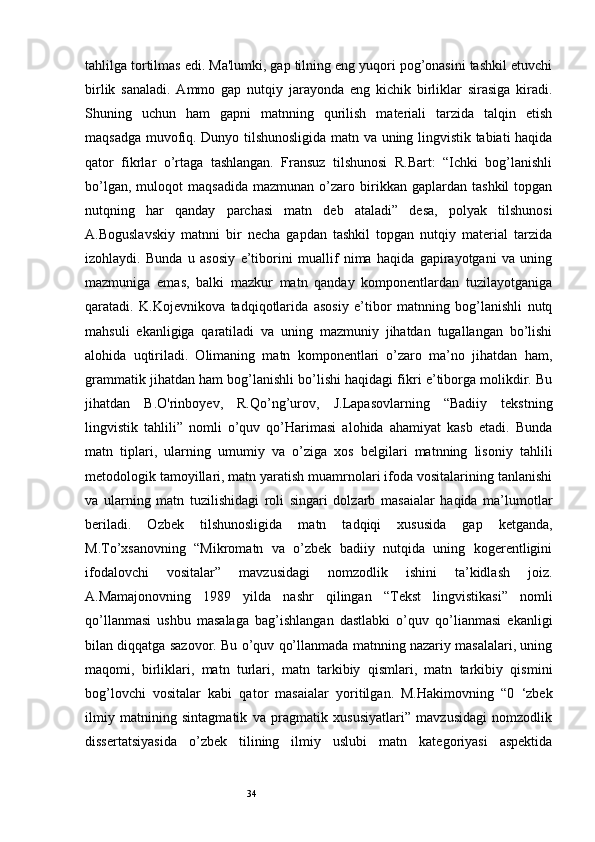 34tahlilga tortilmas edi. Ma'lumki, gap tilning eng yuqori pog’onasini tashkil etuvchi
birlik   sanaladi.   Ammo   gap   nutqiy   jarayonda   eng   kichik   birliklar   sirasiga   kiradi.
Shuning   uchun   ham   gapni   matnning   qurilish   materiali   tarzida   talqin   etish
maqsadga muvofiq. Dunyo tilshunosligida matn va uning lingvistik tabiati haqida
qator   fikrlar   o’rtaga   tashlangan.   Fransuz   tilshunosi   R.Bart:   “Ichki   bog’lanishli
bo’lgan,   muloqot   maqsadida   mazmunan  o’zaro  birikkan  gaplardan   tashkil   topgan
nutqning   har   qanday   parchasi   matn   deb   ataladi”   desa,   polyak   tilshunosi
A.Boguslavskiy   matnni   bir   necha   gapdan   tashkil   topgan   nutqiy   material   tarzida
izohlaydi.   Bunda   u   asosiy   e’tiborini   muallif   nima   haqida   gapirayotgani   va   uning
mazmuniga   emas,   balki   mazkur   matn   qanday   komponentlardan   tuzilayotganiga
qaratadi.   K.Kojevnikova   tadqiqotlarida   asosiy   e’tibor   matnning   bog’lanishli   nutq
mahsuli   ekanligiga   qaratiladi   va   uning   mazmuniy   jihatdan   tugallangan   bo’lishi
alohida   uqtiriladi.   Olimaning   matn   komponentlari   o’zaro   ma’no   jihatdan   ham,
grammatik jihatdan ham bog’lanishli bo’lishi haqidagi fikri e’tiborga molikdir. Bu
jihatdan   B.O'rinboyev,   R.Qo’ng’urov,   J.Lapasovlarning   “Badiiy   tekstning
lingvistik   tahlili”   nomli   o’quv   qo’Harimasi   alohida   ahamiyat   kasb   etadi.   Bunda
matn   tiplari,   ularning   umumiy   va   o’ziga   xos   belgilari   matnning   lisoniy   tahlili
metodologik tamoyillari, matn yaratish muamrnolari ifoda vositalarining tanlanishi
va   ularning   matn   tuzilishidagi   roli   singari   dolzarb   masaialar   haqida   ma’lumotlar
beriladi.   Ozbek   tilshunosligida   matn   tadqiqi   xususida   gap   ketganda,
M.To’xsanovning   “Mikromatn   va   o’zbek   badiiy   nutqida   uning   kogerentligini
ifodalovchi   vositalar”   mavzusidagi   nomzodlik   ishini   ta’kidlash   joiz.
A.Mamajonovning   1989   yilda   nashr   qilingan   “Tekst   lingvistikasi”   nomli
qo’llanmasi   ushbu   masalaga   bag’ishlangan   dastlabki   o’quv   qo’lianmasi   ekanligi
bilan diqqatga sazovor. Bu o’quv qo’llanmada matnning nazariy masalalari, uning
maqomi,   birliklari,   matn   turlari,   matn   tarkibiy   qismlari,   matn   tarkibiy   qismini
bog’lovchi   vositalar   kabi   qator   masaialar   yoritilgan.   M.Hakimovning   “0   ‘zbek
ilmiy   matnining   sintagmatik   va   pragmatik   xususiyatlari”   mavzusidagi   nomzodlik
dissertatsiyasida   o’zbek   tilining   ilmiy   uslubi   matn   kategoriyasi   aspektida