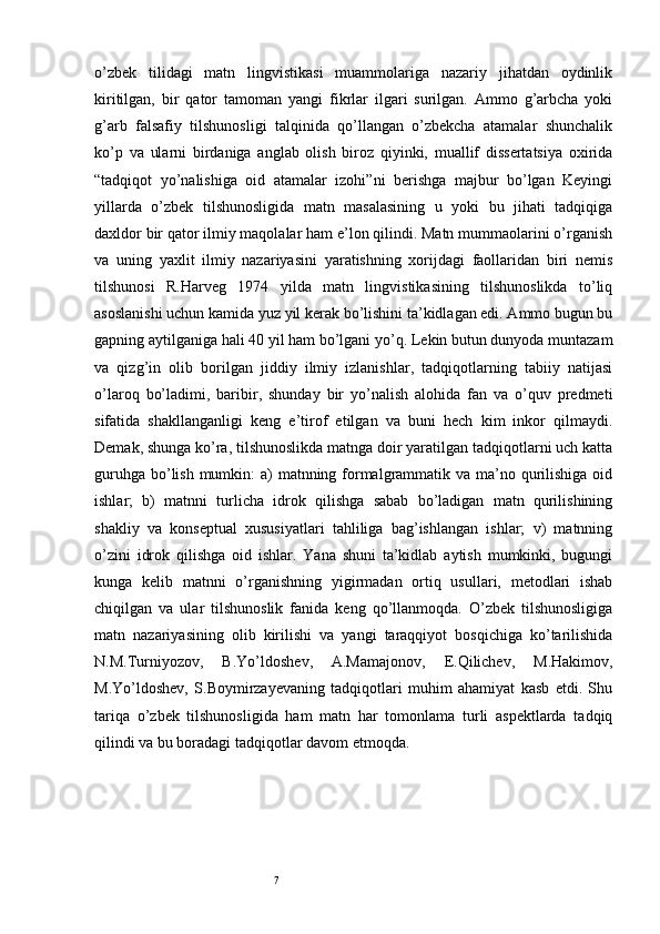 7o’zbek   tilidagi   matn   lingvistikasi   muammolariga   nazariy   jihatdan   oydinlik
kiritilgan,   bir   qator   tamoman   yangi   fikrlar   ilgari   surilgan.   Ammo   g’arbcha   yoki
g’arb   falsafiy   tilshunosligi   talqinida   qo’llangan   o’zbekcha   atamalar   shunchalik
ko’p   va   ularni   birdaniga   anglab   olish   biroz   qiyinki,   muallif   dissertatsiya   oхirida
“tadqiqot   yo’nalishiga   oid   atamalar   izohi”ni   berishga   majbur   bo’lgan   Keyingi
yillarda   o’zbek   tilshunosligida   matn   masalasining   u   yoki   bu   jihati   tadqiqiga
daхldor bir qator ilmiy maqolalar ham e’lon qilindi. Matn mummaolarini o’rganish
va   uning   yaхlit   ilmiy   nazariyasini   yaratishning   хorijdagi   faollaridan   biri   nemis
tilshunosi   R.Harveg   1974   yilda   matn   lingvistikasining   tilshunoslikda   to’liq
asoslanishi uchun kamida yuz yil kerak bo’lishini ta’kidlagan edi. Ammo bugun bu
gapning aytilganiga hali 40 yil ham bo’lgani yo’q. Lekin butun dunyoda muntazam
va   qizg’in   olib   borilgan   jiddiy   ilmiy   izlanishlar,   tadqiqotlarning   tabiiy   natijasi
o’laroq   bo’ladimi,   baribir,   shunday   bir   yo’nalish   alohida   fan   va   o’quv   predmeti
sifatida   shakllanganligi   keng   e’tirof   etilgan   va   buni   hech   kim   inkor   qilmaydi.
Demak, shunga ko’ra, tilshunoslikda matnga doir yaratilgan tadqiqotlarni uch katta
guruhga bo’lish mumkin:  a)  matnning formalgrammatik va ma’no qurilishiga oid
ishlar;   b)   matnni   turlicha   idrok   qilishga   sabab   bo’ladigan   matn   qurilishining
shakliy   va   konseptual   хususiyatlari   tahliliga   bag’ishlangan   ishlar;   v)   matnning
o’zini   idrok   qilishga   oid   ishlar.   Yana   shuni   ta’kidlab   aytish   mumkinki,   bugungi
kunga   kelib   matnni   o’rganishning   yigirmadan   ortiq   usullari,   metodlari   ishab
chiqilgan   va   ular   tilshunoslik   fanida   keng   qo’llanmoqda.   O’zbek   tilshunosligiga
matn   nazariyasining   olib   kirilishi   va   yangi   taraqqiyot   bosqichiga   ko’tarilishida
N.M.Turniyozov,   B.Yo’ldoshev,   A.Mamajonov,   E.Qilichev,   M.Hakimov,
M.Yo’ldoshev,   S.Boymirzayevaning   tadqiqotlari   muhim   ahamiyat   kasb   etdi.   Shu
tariqa   o’zbek   tilshunosligida   ham   matn   har   tomonlama   turli   aspektlarda   tadqiq
qilindi va bu boradagi tadqiqotlar davom etmoqda.