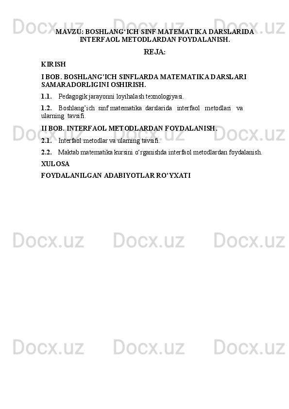 MAVZU: BOSHLANG‘ICH SINF MATEMATIKA DARSLARIDA
INTERFAOL METODLARDAN FOYDALANISH.
REJA:
KIRISH
I BOB .  BOSHLANG'ICH SINFLARDA MATEMATIKA DARSLARI 
SAMARADORLIGINI OSHIRISH .
1.1. Pedagogik jarayonni loyihalash texnologiyasi .
1.2. Boshlang’ich  sinf matematika  darslarida   interfaol   metodlari   va  
ularning  tavsifi .
II BOB .  INTERFAOL METODLARDAN FOYDALANISH .  
2.1.     Interfaol metodlar va ularning tavsifi .
2.2.     Maktab matematika kursini o‘rganishda interfaol metodlardan foydalanish .
XULOSA
FOYDALANILGAN ADABIYOTLAR RO’YXATI 