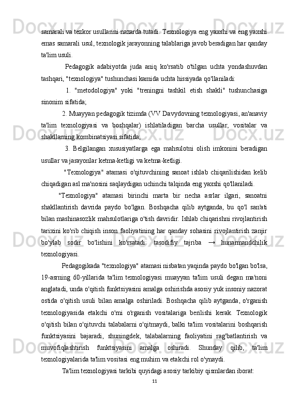 samarali va tezkor usullarini nazarda tutadi. Texnologiya eng yaxshi va eng yaxshi
emas samarali usul, texnologik jarayonning talablariga javob beradigan har qanday
ta'lim usuli.
    Pedagogik   adabiyotda   juda   aniq   ko'rsatib   o'tilgan   uchta   yondashuvdan
tashqari, "texnologiya" tushunchasi kamida uchta hissiyada qo'llaniladi:
    1.   "metodologiya"   yoki   "treningni   tashkil   etish   shakli"   tushunchasiga
sinonim sifatida;
  2. Muayyan pedagogik tizimda (VV Davydovning texnologiyasi, an'anaviy
ta'lim   texnologiyasi   va   boshqalar)   ishlatiladigan   barcha   usullar,   vositalar   va
shakllarning kombinatsiyasi sifatida;
    3.   Belgilangan   xususiyatlarga   ega   mahsulotni   olish   imkonini   beradigan
usullar va jarayonlar ketma-ketligi va ketma-ketligi.
    "Texnologiya"   atamasi   o'qituvchining   sanoat   ishlab   chiqarilishidan   kelib
chiqadigan asl ma'nosini saqlaydigan uchinchi talqinda eng yaxshi qo'llaniladi.
"Texnologiya"   atamasi   birinchi   marta   bir   necha   asrlar   ilgari,   sanoatni
shakllantirish   davrida   paydo   bo'lgan.   Boshqacha   qilib   aytganda,   bu   qo'l   san'ati
bilan mashinasozlik mahsulotlariga o'tish davridir. Ishlab chiqarishni rivojlantirish
tarixini  ko'rib chiqish inson  faoliyatining har  qanday sohasini  rivojlantirish  zanjir
bo'ylab   sodir   bo'lishini   ko'rsatadi:   tasodifiy   tajriba   →   hunarmandchilik
texnologiyasi.
  Pedagogikada "texnologiya" atamasi nisbatan yaqinda paydo bo'lgan bo'lsa,
19-asrning   60-yillarida   ta'lim   texnologiyasi   muayyan   ta'lim   usuli   degan   ma'noni
anglatadi, unda o'qitish funktsiyasini amalga oshirishda asosiy yuk insoniy nazorat
ostida   o'qitish   usuli   bilan   amalga   oshiriladi.   Boshqacha   qilib   aytganda,   o'rganish
texnologiyasida   etakchi   o'rni   o'rganish   vositalariga   berilishi   kerak.   Texnologik
o'qitish bilan o'qituvchi  talabalarni o'qitmaydi, balki ta'lim  vositalarini  boshqarish
funktsiyasini   bajaradi,   shuningdek,   talabalarning   faoliyatini   rag'batlantirish   va
muvofiqlashtirish   funktsiyasini   amalga   oshiradi.   Shunday   qilib,   ta'lim
texnologiyalarida ta'lim vositasi eng muhim va etakchi rol o'ynaydi.
  Ta'lim texnologiyasi tarkibi quyidagi asosiy tarkibiy qismlardan iborat:
11 