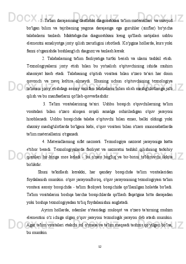   1. Ta'lim darajasining dastlabki diagnostikasi ta'lim materiallari  va mavjud
bo'lgan   bilim   va   tajribaning   yagona   darajasiga   ega   guruhlar   (sinflar)   bo'yicha
talabalarni   tanlash.   Maktabgacha   diagnostikani   keng   qo'llash   natijalari   ushbu
elementni amaliyotga joriy qilish zarurligini isbotladi. Ko'pgina hollarda, kurs yoki
fanni o'rganishda boshlang'ich diagnoz va tanlash kerak.
    2.   Talabalarning   ta'lim   faoliyatiga   turtki   berish   va   ularni   tashkil   etish.
Texnologiyalarni   joriy   etish   bilan   bu   yo'nalish   o'qituvchining   ishida   muhim
ahamiyat   kasb   etadi.   Talabaning   o'qitish   vositasi   bilan   o'zaro   ta'siri   har   doim
quvonch   va   zavq   keltira   olmaydi.   Shuning   uchun   o'qituvchining   texnologiya
ta'limini joriy etishdagi asosiy vazifasi talabalarni bilim olish mashg'ulotlariga jalb
qilish va bu manfaatlarni qo'llab-quvvatlashdir.
    3.   Ta'lim   vositalarining   ta'siri.   Ushbu   bosqich   o'quvchilarning   ta'lim
vositalari   bilan   o'zaro   aloqasi   orqali   amalga   oshiriladigan   o'quv   jarayoni
hisoblanadi.   Ushbu   bosqichda   talaba   o'qituvchi   bilan   emas,   balki   oldingi   yoki
shaxsiy   mashg'ulotlarda   bo'lgani   kabi,   o'quv   vositasi   bilan   o'zaro   munosabatlarda
ta'lim materiallarini o'rganadi.
    4.   Materiallarning   sifat   nazorati.   Texnologiya   nazorat   jarayoniga   katta
e'tibor   beradi.   Texnologiyalarda   faoliyat   va   nazoratni   tashkil   qilishning   tarkibiy
qismlari   bir-biriga   mos   keladi   -   bu   o'zaro   bog'liq   va   bir-birini   to'ldiruvchi   ikkita
birlikdir.
Shuni   ta'kidlash   kerakki,   har   qanday   bosqichda   ta'lim   vositalaridan
foydalanish mumkin. o'quv jarayoniBiroq, o'quv jarayonining texnologiyasi ta'lim
vositasi asosiy bosqichda - ta'lim faoliyati bosqichida qo'llanilgan holatda bo'ladi.
Ta'lim   vositalarini   boshqa   barcha   bosqichlarda   qo'llash   faqatgina   bitta   darajadan
yoki boshqa texnologiyadan to'liq foydalanishni anglatadi.
    Ayrim   hollarda,   odamlar   o'rtasidagi   muloqot   va   o'zaro   ta'sirning   muhim
elementini   o'z  ichiga  olgan   o'quv  jarayoni   texnologik  jarayon  deb  atash  mumkin.
Agar ta'lim vositalari etakchi rol o'ynasa va ta'lim maqsadi tashxis qo'yilgan bo'lsa,
bu mumkin.
12 