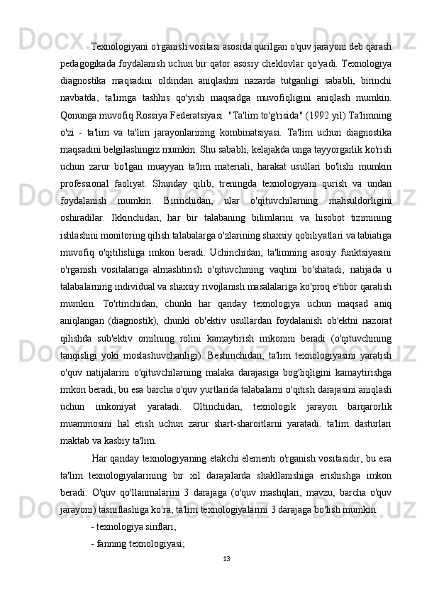   Texnologiyani o'rganish vositasi asosida qurilgan o'quv jarayoni deb qarash
pedagogikada foydalanish uchun bir qator asosiy cheklovlar qo'yadi. Texnologiya
diagnostika   maqsadini   oldindan   aniqlashni   nazarda   tutganligi   sababli,   birinchi
navbatda,   ta'limga   tashhis   qo'yish   maqsadga   muvofiqligini   aniqlash   mumkin.
Qonunga muvofiq Rossiya Federatsiyasi  "Ta'lim to'g'risida" (1992 yil) Ta'limning
o'zi   -   ta'lim   va   ta'lim   jarayonlarining   kombinatsiyasi.   Ta'lim   uchun   diagnostika
maqsadini belgilashingiz mumkin. Shu sababli, kelajakda unga tayyorgarlik ko'rish
uchun   zarur   bo'lgan   muayyan   ta'lim   materiali,   harakat   usullari   bo'lishi   mumkin
professional   faoliyat.   Shunday   qilib,   treningda   texnologiyani   qurish   va   undan
foydalanish   mumkin.   Birinchidan,   ular   o'qituvchilarning   mahsuldorligini
oshiradilar.   Ikkinchidan,   har   bir   talabaning   bilimlarini   va   hisobot   tizimining
ishlashini monitoring qilish talabalarga o'zlarining shaxsiy qobiliyatlari va tabiatiga
muvofiq   o'qitilishiga   imkon   beradi.   Uchinchidan,   ta'limning   asosiy   funktsiyasini
o'rganish   vositalariga   almashtirish   o'qituvchining   vaqtini   bo'shatadi,   natijada   u
talabalarning individual va shaxsiy rivojlanish masalalariga ko'proq e'tibor qaratish
mumkin.   To'rtinchidan,   chunki   har   qanday   texnologiya   uchun   maqsad   aniq
aniqlangan   (diagnostik),   chunki   ob'ektiv   usullardan   foydalanish   ob'ektni   nazorat
qilishda   sub'ektiv   omilning   rolini   kamaytirish   imkonini   beradi   (o'qituvchining
tanqisligi   yoki   moslashuvchanligi).   Beshinchidan,   ta'lim   texnologiyasini   yaratish
o'quv   natijalarini   o'qituvchilarning   malaka   darajasiga   bog'liqligini   kamaytirishga
imkon beradi, bu esa barcha o'quv yurtlarida talabalarni o'qitish darajasini aniqlash
uchun   imkoniyat   yaratadi.   Oltinchidan,   texnologik   jarayon   barqarorlik
muammosini   hal   etish   uchun   zarur   shart-sharoitlarni   yaratadi.   ta'lim   dasturlari
maktab va kasbiy ta'lim.
   Har qanday texnologiyaning etakchi elementi o'rganish vositasidir, bu esa
ta'lim   texnologiyalarining   bir   xil   darajalarda   shakllanishiga   erishishga   imkon
beradi.   O'quv   qo'llanmalarini   3   darajaga   (o'quv   mashqlari,   mavzu,   barcha   o'quv
jarayoni) tasniflashiga ko'ra, ta'lim texnologiyalarini 3 darajaga bo'lish mumkin:
  - texnologiya sinflari;
  - fanning texnologiyasi;
13 